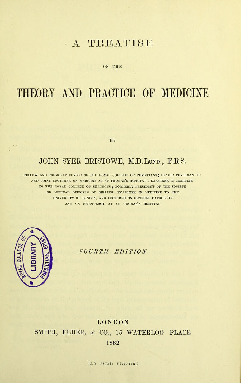 A TEEATISE ON THE THEORY AND PRACTICE OF MEDICINE BY JOHN SYER BRISTOWE, M.D.Lond., F.R.S. FELLOW AND FORMERLY CENSOR OF THE ROYAL COLLEGE OF PHYSICIANS ; SENIOR PHYSICIAN TO AND JOINT LECTURER ON MEDICINE AT ST THOMAS’S HOSPITAL ; EXAMINER IN MEDICINE TO THE ROYAL COLLEGE OF SURGEONS ; FORAEERLY PRESIDENT OF THE SOCIETY OF MEDICAL OFFICERS OF HEALTH, EXAMINER IN MEDICINE TO THE UNIVERSITY OF LONDON, AND LECTURER ON GENERAL PATHOLOGY AND ON PHYSIOLOGY AT ST THOMAS’S HOSPITAL LONDON SMITH, ELDER, & CO., 15 WATERLOO PLACE 1882 [All rights reserved