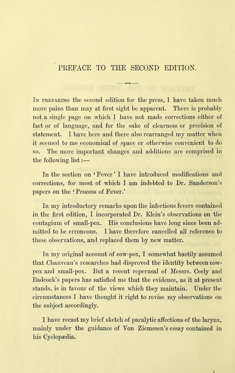 In preparing the second edition for the press, I have taken much more pains than may at first sight he apparent. There is probably not a single page on which I have not made corrections either of fact or of language, and for the sake of clearness or precision of statement. I have here and there also rearranged my matter when it seemed to me economical of space or otherwise convenient to do so. The more important changes and additions are comprised in the following list:— In the section on ‘ Fever ’ I have introduced modifications and corrections, for most of which I am indebted to Dr. Sanderson’s papers on the ‘ Process of Fever.’ In my introductory remarks upon the infectious fevers contained in the first edition, I incorporated Dr. Klein’s observations on the contagium of small-pox. His conclusions have long since been ad- mitted to be erroneous. I have therefore cancelled all reference, to these observations, and replaced them by new matter. In my original account of cow-pox, I somewhat hastily assumed that Chauveau’s researches had disproved the identity between cow- pox and small-pox. But a recent reperusal of Messrs. Ceely and Badcock’s papers has satisfied me that the evidence, as it at present stands, is in favour of the views which they maintain. Under the circumstances I have thought it right to revise my observations on the subject accordingly. I have recast my brief sketch of paralytic affections of the larynx, mainly under the guidance of Von Ziemssen’s essay contained in his Cyclopaedia.