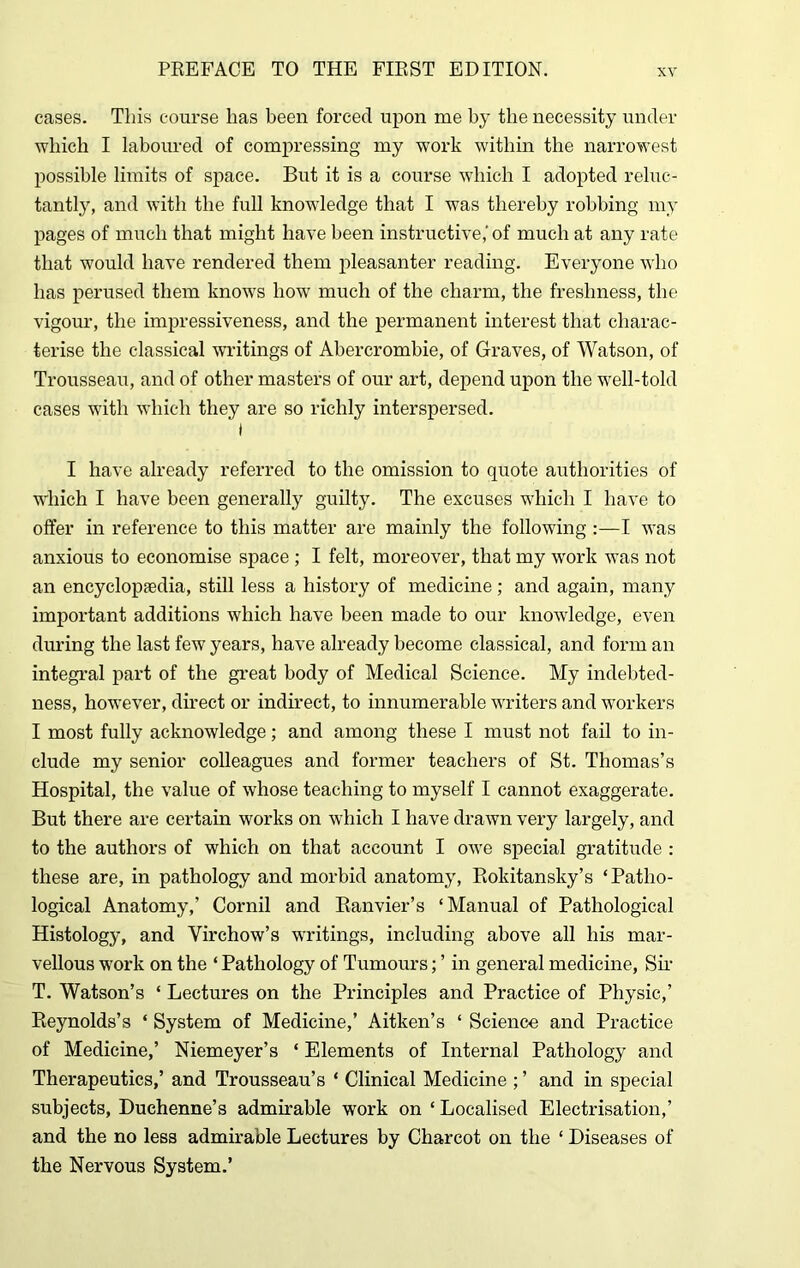 cases. This course has been forced upon me by the necessity under which I laboured of compressing my work within the narrowest possible limits of space. But it is a course which I adopted reluc- tantly, and with the full knowledge that I was thereby robbing my pages of much that might have been instructive,' of much at any rate that would have rendered them pleasanter reading. Everyone who has perused them knows how much of the charm, the freshness, the vigour, the impressiveness, and the permanent interest that charac- terise the classical writings of Abercrombie, of Graves, of Watson, of Trousseau, and of other masters of our art, depend upon the well-told cases with which they are so richly interspersed. I I have already referred to the omission to quote authorities of which I have been generally guilty. The excuses which I have to offer in reference to this matter are mainly the following :—I was anxious to economise space ; I felt, moreover, that my work was not an encyclopaedia, still less a history of medicine; and again, many important additions which have been made to our knowledge, even during the last few years, have already become classical, and form an integral part of the great body of Medical Science. My indebted- ness, however, direct or indirect, to innumerable writers and workers I most fully acknowledge; and among these I must not fail to in- clude my senior colleagues and former teachers of St. Thomas’s Hospital, the value of whose teaching to myself I cannot exaggerate. But there are certain works on which I have drawn very largely, and to the authors of which on that account I owe special gratitude : these are, in pathology and morbid anatomy, Rokitansky’s ‘Patho- logical Anatomy,’ Cornil and Ranvier’s ‘Manual of Pathological Histology, and Virchow’s writings, including above all his mar- vellous work on the ‘ Pathology of Tumours; ’ in general medicine, Sir T. Watson’s ‘ Lectures on the Principles and Practice of Physic,’ Reynolds’s ‘ System of Medicine,’ Aitken’s ‘ Science and Practice of Medicine,’ Niemeyer’s ‘ Elements of Internal Pathology and Therapeutics,’ and Trousseau’s ‘ Clinical Medicine ; ’ and in special subjects, Duchenne’s admirable work on ‘ Localised Electrisation,’ and the no less admirable Lectures by Charcot on the ‘ Diseases of the Nervous System.’