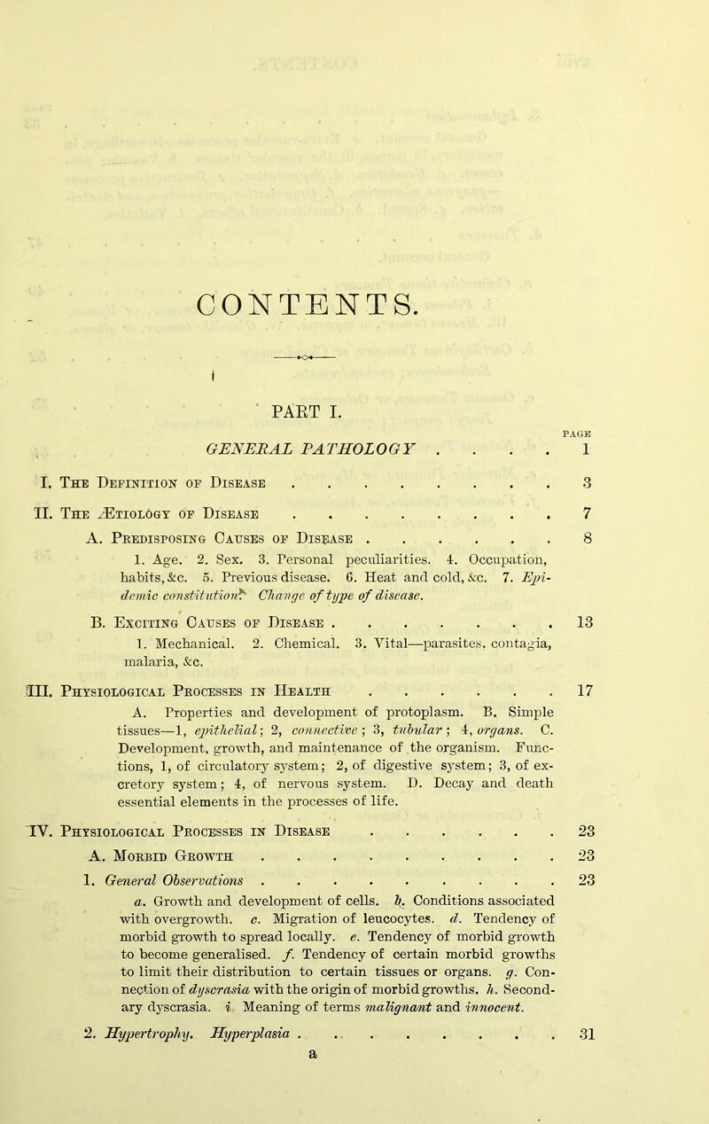 CONTENTS. PART I. PAGE GENERAL PATHOLOGY . ... 1 I. The Definition op Disease .3 II. The ^Etiology op Disease 7 A. Predisposing Causes of Disease 8 1. Age. 2. Sex. 3. Personal peculiarities. 4. Occupation, habits, &c. 5. Previous disease. 0. Heat and cold, &c. 7. Epi- demic constitution* Change of type of disease. B. Exciting Causes op Disease 13 1. Mechanical. 2. Chemical. 3. Vital—parasites, contagia, malaria, &c. III. Physiological Processes in Health 17 A. Properties and development of protoplasm. B. Simple tissues—1, epithelial; 2, connective ; 3, tubular ; 4, organs. C. Development, growth, and maintenance of the organism. Func- tions, 1, of circulatory system; 2, of digestive system; 3, of ex- cretory system; 4, of nervous system. D. Decay and death essential elements in the processes of life. IV. Physiological Processes in Disease 23 A. Morbid Growth 23 1. General Observations ......... 23 a. Growth and development of cells, b. Conditions associated with overgrowth, c. Migration of leucocytes, d. Tendency of morbid growth to spread locally, e. Tendency of morbid growth to become generalised. /. Tendency of certain morbid growths to limit their distribution to certain tissues or organs, g. Con- nection of dyscrasia with the origin of morbid growths, h. Second- ary dyscrasia. i Meaning of terms malignant and innocent. 2. Hypertrophy. Hyperplasia ........ 31 a
