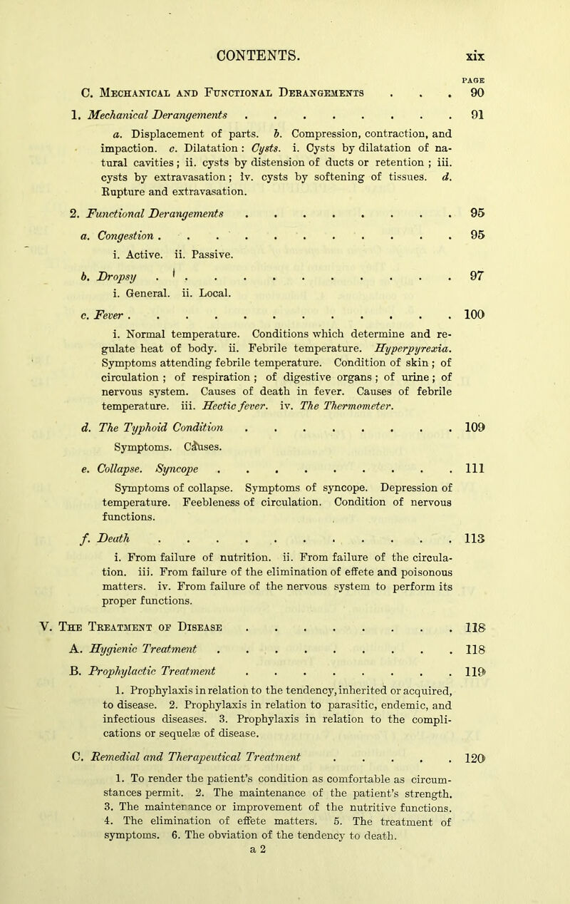 PAGE C. Mechanical and Functional Derangements ... 90 1. Mechanical Derangements ........ 91 a. Displacement of parts, b. Compression, contraction, and impaction, c. Dilatation : Cysts, i. Cysts by dilatation of na- tural cavities; ii. cysts by distension of ducts or retention ; iii. cysts by extravasation; iv. cysts by softening of tissues, d. Rupture and extravasation. 2. Functional Derangements ........ 95 a. Congestion ........... 95 i. Active, ii. Passive. b. Dropsy . * . . . . . . . . . .97 i. General, ii. Local. c. Fever 100 i. Normal temperature. Conditions which determine and re- gulate heat of body. ii. Febrile temperature. Hyperpyrexia. Symptoms attending febrile temperature. Condition of skin ; of circulation ; of respiration; of digestive organs ; of urine; of nervous system. Causes of death in fever. Causes of febrile temperat ure, iii. Hectic fever, iv. The Thermometer. d. The Typhoid Condition ........ 109 Symptoms. Causes. e. Collapse. Syncope Ill Symptoms of collapse. Symptoms of syncope. Depression of temperature. Feebleness of circulation. Condition of nervous functions. f. Death ........... 113 i. From failure of nutrition, ii. From failure of the circula- tion. iii. From failure of the elimination of effete and poisonous matters, iv. From failure of the nervous system to perform its proper functions. V. The Treatment of Disease 118 A. Hygienic Treatment 118 B. Prophylactic Treatment . . . . . . . . 119» 1. Prophylaxis in relation to the tendency, inherited or acquired, to disease. 2. Prophylaxis in relation to parasitic, endemic, and infectious diseases. 3. Prophylaxis in relation to the compli- cations or sequelae of disease. C. Remedial and Therapeutical Treatment ..... 120 1. To render the patient’s condition as comfortable as circum- stances permit. 2. The maintenance of the patient’s strength. 3. The maintenance or improvement of the nutritive functions. 4. The elimination of effete matters. 5. The treatment of symptoms. 6. The obviation of the tendency to death. a 2