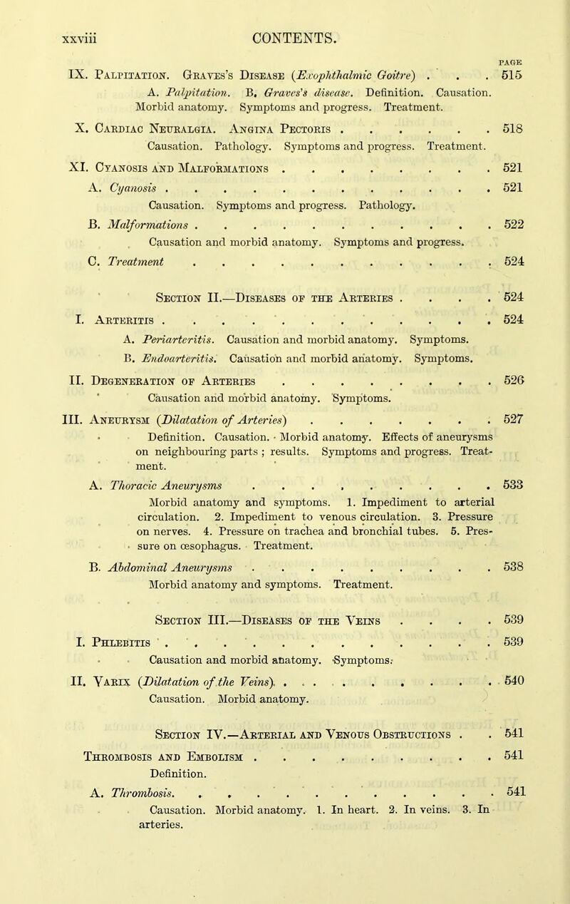 PAGE IX. Palpitation. Graves’s Disease (.Exophthalmic Goitre) . . .515 A. Palpitation. B. Graves's disease. Definition. Causation. Morbid anatomy. Symptoms and progress. Treatment. X. Cardiac Neuralgia. Angina Pectoris 518 Causation. Pathology. Symptoms and progress. Treatment. XI. Cyanosis and Malformations 521 A. Cyanosis ............ 521 Causation. Symptoms and progress. Pathology. B. Malformations ........... 522 Causation and morbid anatomy. Symptoms and progress. C. Treatment 524 Section II.—Diseases of the Arteries .... 524 I. Arteritis 524 A. Periarteritis. Causation and morbid anatomy. Symptoms. B. Endoarteritis. Causation and morbid anatomy. Symptoms. II. Degeneration of Arteries 526 Causation and morbid anatomy. Symptoms. III. Aneurysm (Dilatation of Arteries) 527 Definition. Causation. • Morbid anatomy. Effects of aneurysms on neighbouring parts ; results. Symptoms and progress. Treat- ment. A. Thoracic Aneurysms 533 Morbid anatomy and symptoms. 1. Impediment to arterial circulation. 2. Impediment to venous circulation. 3. Pressure on nerves. 4. Pressure on trachea and bronchial tubes. 5. Pres- ■ sure on oesophagus. Treatment. B. Abdominal Aneurysms ......... 538 Morbid anatomy and symptoms. Treatment. Section III.—Diseases of the Veins .... 539 I. Phlebitis 539 Causation and morbid anatomy. -Symptoms.- II. Yarix (Dilatation of the Veins). ... . . . . . . 540 Causation. Morbid anatomy. Section IV.—Arterial and Venous Obstructions . . 541 Thrombosis and Embolism 541 Definition. A. Thrombosis. ........... 541 Causation. Morbid anatomy. 1. In heart. 2. In veins. 3. In arteries.