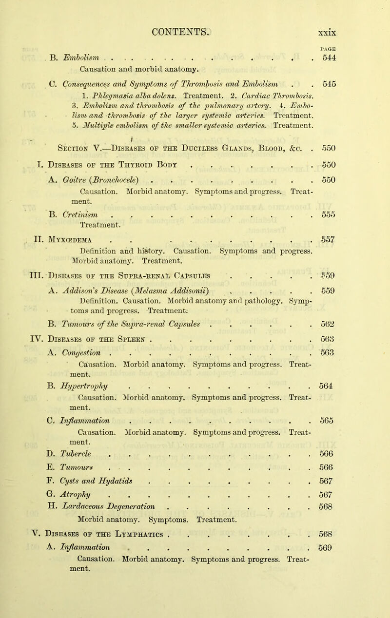 PAGE B. Embolism ... ... . . . . . . . 544 Causation and morbid anatomy. C. Consequences and Symptoms of Thrombosis and Embolism . . 545 1. Phlegmasia alba dolcns. Treatment. 2. Cardiac Thrombosis. 3. Embolism and thrombosis of the pulmonary artery. 4. Embo- lism, and thrombosis of the larger systemic arteries. Treatment. 5. Multiple embolism of the smaller systemic arteries. Treatment. I Section V.—Diseases op the Ductless Glands, Blood, &c. . 550 I. Diseases op the Thyroid Body 550 A. Goitre (Bronchoeele) ......... 550 Causation. Morbid anatomy. Symptoms and progress. Treat- ment. B. Cretinism ........... 555 Treatment. II. Myxcedema . . 557 Definition and history. Causation. Symptoms and progress. Morbid anatomy. Treatment. III. Diseases of the Supra-renal Capsules 559 A. Addison's Disease (Melasma Addisonii) 559 Definition. Causation. Morbid anatomy and pathology. Symp- toms and progress. Treatment. B. Tumours of the Supra-renal Capsules ...... 562 IV. Diseases of the Spleen 563 A. Congestion ........... 563 Causation. Morbid anatomy. Symptoms and progress. Treat- ment. B. Hypertrophy .......... 564 Causation. Morbid anatomy. Symptoms and progress. Treat- ment. C. Inflammation .......... 565 Causation. Morbid anatomy. Symptoms and progress. Treat- ment. D. Tubercle ........... 566 E. Tumours ........... 566 F. Cysts and Hydatids ......... 567 G. Atrophy ........... 567 H. Lardaceous Degeneration ........ 568 Morbid anatomy. Symptoms. Treatment. V. Diseases of the Lymphatics 568 A. Inflammation 569 Causation. Morbid anatomy. Symptoms and progress. Treat- ment.