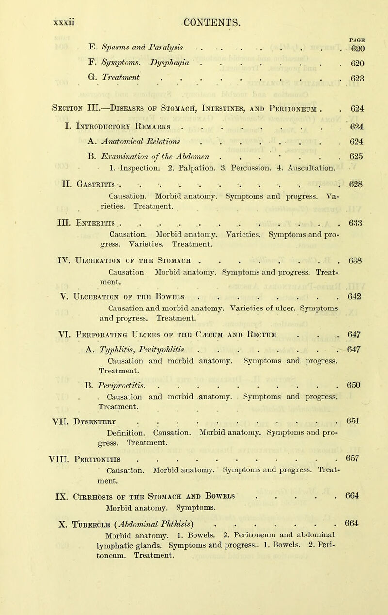 PAGE E. Spasms and Paralysis 620 F. Symptoms. Dysphayia 620 G. Treatment 623 Section III.—Diseases of Stomach, Intestines, and Peritoneum . . 624 I. Introductory Remarks 624 A. Anatomical Relations ........ 624 B. Examination of the Abdomen ....... 625 1. Inspection. 2. Palpation. 3. Percussion. 4. Auscultation. II. Gastritis . 628 Causation. Morbid anatomy. Symptoms and progress. Va- rieties. Treatment. III. Enteritis 633 Causation. Morbid anatomy. Varieties. Symptoms and pro- gress. Varieties. Treatment. IV. Ulceration of the Stomach 638 Causation. Morbid anatomy. Symptoms and progress. Treat- ment. V. Ulceration of the Bowels 642 Causation and morbid anatomy. Varieties of ulcer. Symptoms and progress. Treatment. VI. Perforating Ulcers of the CAecum and Rectum . . . 647 A. Typhlitis, Perityphlitis ........ 647 Causation and morbid anatomy. Symptoms and progress. Treatment. B. Periproctitis 650 Causation and morbid anatomy. Symptoms and progress. Treatment. VII. Dysentery . 651 Definition. Causation. Morbid anatomy. Symptoms and pro- gress. Treatment. VIII. Peritonitis 657 Causation. Morbid anatomy. Symptoms and progress. Treat- ment. IX. Cirrhosis of the Stomach and Bowels 664 Morbid anatomy. Symptoms. X. Tubercle (Abdominal Phthisis') 664 Morbid anatomy. 1. Bowels. 2. Peritoneum and abdominal lymphatic glands. Symptoms and progress. 1. Bowels. 2. Peri- toneum. Treatment.