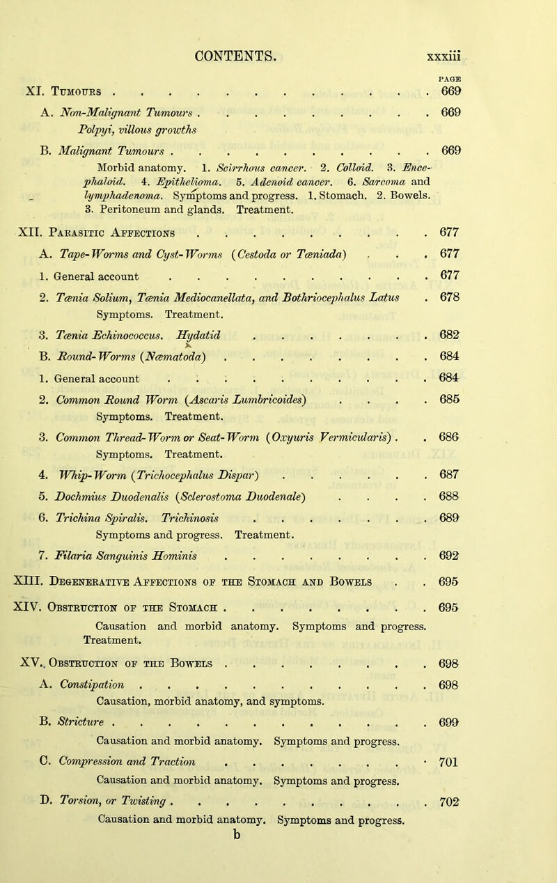 PAGE XI. Ttjmoues 669 A. Hon-Malignant Tumours ......... 669 Polpyi, villous growths B. Malignant Tumours .......... 669 Morbid anatomy. 1. Scirrhous cancer. 2. Colloid. 3. Ence- phaloid. 4. Epithelioma. 6. Adenoid cancer. 6. Sarcoma and lymphadenoma. Symptoms and progress. 1. Stomach. 2. Bowels. 3. Peritoneum and glands. Treatment. XII. Parasitic Affections 677 A. Tape-Worms and Cyst-Worms (Cestoda or Taniada) . . . 677 1. General account 677 2. Tcenia Solium, Tania Mediocanellata, and Bothriocephalus Latus . 678 Symptoms. Treatment. 3. Tania Echinococcus. Hydatid ....... 682 x B. Round-Worms (Namatoda) ........ 684 1. General account .......... 684 2. Common Round Worm (Ascaris Lumbricoides) .... 685 Symptoms. Treatment. 3. Common Thread- Worm or Seat- Worm (O.vyuris Vermicular is') . . 686 Symptoms. Treatment. 4. Whip-Worm (Trichocephalus Dispar) ...... 687 5. Dochmius Duodenalis (Sclerostoma Duodenale) .... 688 6. Trichina Spiralis. Trichinosis ....... 689 Symptoms and progress. Treatment. 7. Filaria Sanguinis Hominis ........ 692 XIII. Degenerative Affections of the Stomach and Bowels . . 695 XIV. Obstruction of the Stomach 695 Causation and morbid anatomy. Symptoms and progress. Treatment. XV., Obstruction of the Bowels 698 A. Constipation 698 Causation, morbid anatomy, and symptoms. B. Stricture 699 Causation and morbid anatomy. Symptoms and progress. C. Compression and Traction ........ 701 Causation and morbid anatomy. Symptoms and progress. D. Torsion, or Twisting .......... 702 Causation and morbid anatomy. Symptoms and progress. b