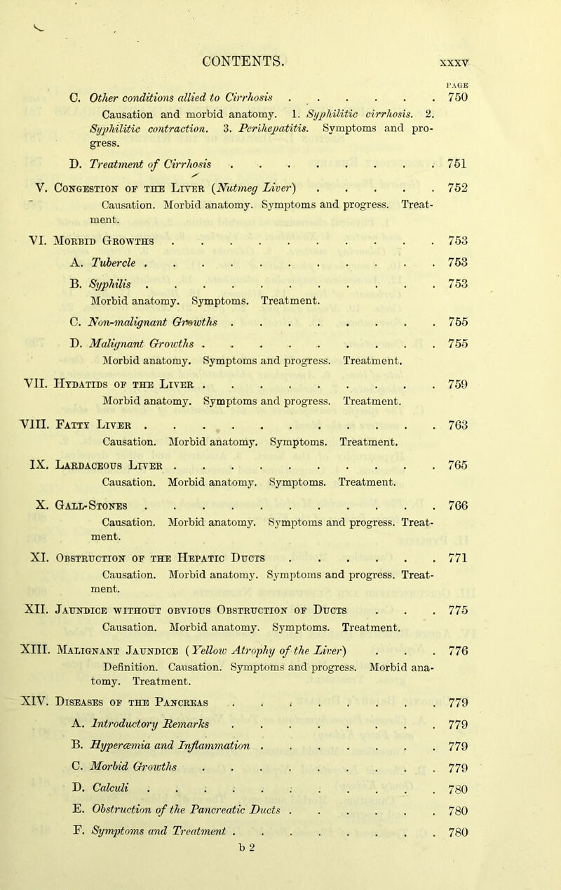 PAGE C. Other conditions allied to Cirrhosis . . . . . .750 Causation and morbid anatomy. 1. Syphilitic cirrhosis. 2. Syphilitic contraction. 3. Perihepatitis. Symptoms and pro- gress. D. Treatment of Cirrhosis ........ 751 s V. Congestion of the Liver (Nutmeg Liver) 752 Causation. Morbid anatomy. Symptoms and progress. Treat- ment. VI. Morbid Growths 753 A. Tubercle ........... 753 B. Syphilis . . . . . . . . . . .753 Morbid anatomy. Symptoms. Treatment. C. TVon-malignant Gi*>wths . . . . . . . .755 D. Malignant Growths . . . . . . . . .755 Morbid anatomy. Symptoms and progress. Treatment. VII. Hydatids of the Liver 759 Morbid anatomy. Symptoms and progress. Treatment. VIII. Fatty Liver 763 Causation. Morbid anatomy. Symptoms. Treatment. IX. Lardaceous Liver 765 Causation. Morbid anatomy. Symptoms. Treatment. X. Gall-Stones 766 Causation. Morbid anatomy. Symptoms and progress. Treat- ment. XI. Obstruction of the Hepatic Ducts 771 Causation. Morbid anatomy. Symptoms and progress. Treat- ment. XII. Jaundice without obvious Obstruction of Ducts . . . 775 Causation. Morbid anatomy. Symptoms. Treatment. XIII. Malignant Jaundice (Yellow Atrophy of the Liver) . . . 776 Definition. Causation. Symptoms and progress. Morbid ana- tomy. Treatment. XIV. Diseases of the Pancreas 779 A. Introductory Remarks ........ 779 B. Hypercemia and Inflammation ....... 779 C. Morbid Growths ......... 779 D. Calculi ........... 780 E. Obstruction of the Pancreatic Ducts ...... 780 F. Symptoms and Treatment ........ 780 b 2