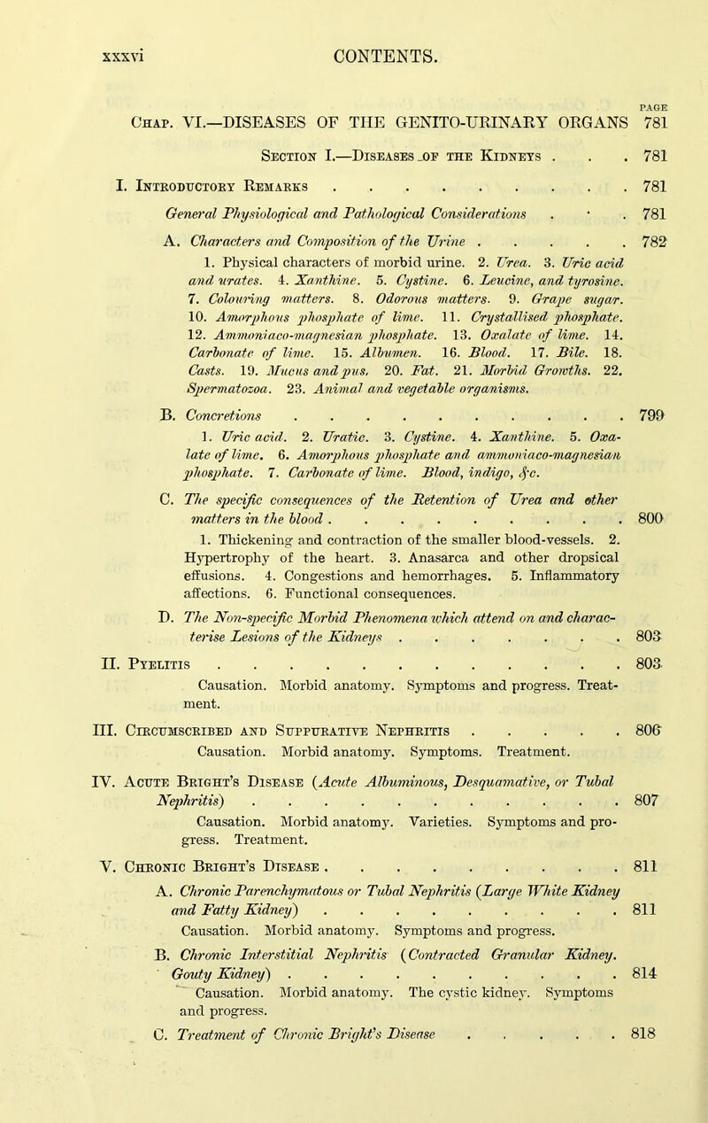 PAGE Chap. VI.—DISEASES OF THE GENITO-URINARY ORGANS 781 Section I.—Diseases _of the Kidneys . . . 781 I. Introductory Remarks 781 General Physiological and Pathological Considerations . • . 781 A. Characters and Composition of the TJrine ..... 782 1. Physical characters of morbid urine. 2. Urea. 3. Uric acid and urates. 4. Xanthine. 5. Cystine. 6. Leucine, and tyrosine. 7. Colouring matters. 8. Odorous matters. 9. Grape sugar. 10. Amorphous phosphate of lime. 11. Crystallised phosphate. 12. Ammoniaco-magnesian phosphate. 13. Oxalate of lime. 14. Carbonate of lime. 15. Albumen. 16. Blood. 17. Bile. 18. Casts. 19. Mucus and pus, 20. Fat. 21. Morbid Growths. 22. Spermatozoa. 23. Animal and vegetable organisms. B. Concretions . . . . . . . . . .799 1. Uric acid. 2. Uratic. 3. Cystine. 4. Xanthine. 5. Oxa- late of lime. 6. Amorphous phosphate and ammoniaco-magnesian phosphate. 7. Carbonate of lime. Blood, indigo, fc. C. The specific consequences of the Retention of Urea and other matters in the blood ......... 800 1. Thickening and contraction of the smaller blood-vessels. 2. Hypertrophy of the heart. 3. Anasarca and other dropsical effusions. 4. Congestions and hemorrhages. 5. Inflammatory affections. 6. Functional consequences. D. The Non-specific Morbid Phenomena which attend on and charac- terise Lesions of the Kidneys ....... 803 II. Pyelitis 803 Causation. Morbid anatomy. Symptoms and progress. Treat- ment. III. Circumscribed and Suppurative Nephritis 800 Causation. Morbid anatomy. Symptoms. Treatment. IV. Acute Bright’s Disease (Acute Albuminous, Desquamative, or Tubal Nephritis) . . . . . . . . . . .807 Causation. Morbid anatomy. Varieties. Symptoms and pro- gress. Treatment. V. Chronic Bright’s Disease 811 A. Chronic Parenchymatous or Tubal Nephritis {Large White Kidney and Fatty Kidney) 811 Causation. Morbid anatomy. Symptoms and progress. B. Chronic Interstitial Nephritis {Contracted Granular Kidney. ' Gouty Kidney) .......... 814 Causation. Morbid anatomy. The cystic kidney. Symptoms and progress. C. Treatment of Chronic Bright's Disease . 818