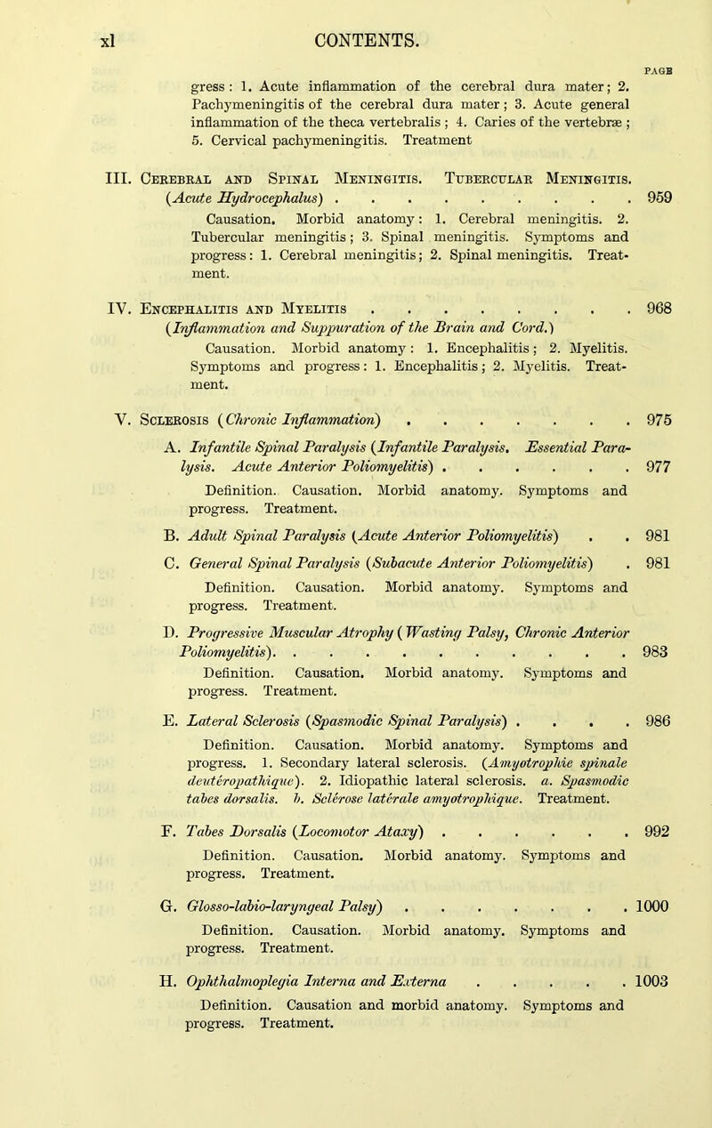 PAGB gress : 1. Acute inflammation of the cerebral dura mater; 2. Pachymeningitis of the cerebral dura mater; 3. Acute general inflammation of the theca vertebralis ; 4. Caries of the vertebrae ; 5. Cervical pachymeningitis. Treatment III. Cerebral and Spinal Meningitis. Tubercular Meningitis. {Acute Hydrocephalus) 959 Causation. Morbid anatomy: 1. Cerebral meningitis. 2. Tubercular meningitis; 3. Spinal meningitis. Symptoms and progress: 1. Cerebral meningitis; 2. Spinal meningitis. Treat- ment. IV. Encephalitis and Myelitis 968 {Inflammation and Suppuration of the Brain and Cord.) Causation. Morbid anatomy : 1. Encephalitis; 2. Myelitis. Symptoms and progress: 1. Encephalitis; 2. Myelitis. Treat- ment. V. Sclerosis {Chronic Inflammation) 975 A. Infantile Spinal Paralysis {Infantile Paralysis. Essential Para- lysis. Acute Anterior Poliomyelitis) 977 Definition. Causation. Morbid anatomy. Symptoms and progress. Treatment. B. Adult Spinal Paralysis {Acute Anterior Poliomyelitis) . . 981 C. General Spinal Paralysis {Subacute Anterior Poliomyelitis) . 981 Definition. Causation. Morbid anatomy. Symptoms and progress. Treatment. I). Progressive Muscular Atrophy ( Wasting Palsy, Chronic Anterior Poliomyelitis) 983 Definition. Causation. Morbid anatomy. Symptoms and progress. Treatment. E. Lateral Sclerosis {Spasmodic Spinal Paralysis) .... 986 Definition. Causation. Morbid anatomy. Symptoms and progress. 1. Secondary lateral sclerosis. {Amyotrophic spinale deuteropatliiquc). 2. Idiopathic lateral sclerosis, a. Spasmodic tabes dorsalis, b. Sclerose latcrale amyotrophique. Treatment. F. Tabes Dorsalis {Locomotor Ataxy) ...... 992 Definition. Causation. Morbid anatomy. Symptoms and progress. Treatment. G. Glosso-labio-laryngeal Palsy) ....... 1000 Definition. Causation. Morbid anatomy. Symptoms and progress. Treatment. H. Ophthalmoplegia Interna and Externa ..... 1003 Definition. Causation and morbid anatomy. Symptoms and progress. Treatment.