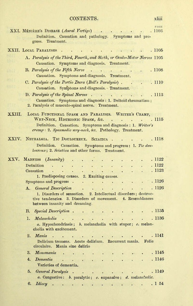 PAGE XXI. Meniere's Disease (Aural Vertigo) 1103 Definition. Causation and pathology. Symptoms and pro- gress. Treatment. XXII. Local Paralyses 1105 A. Paralysis of the Third, Fourth, and Sixth, or Oculo-Motor Nerves 1105 Causation. Symptoms and diagnosis. Treatment. B. Paralysis of the Fifth Nerve . . . . . . .1108 Causation. Symptoms and diagnosis. Treatment. C. Paralysis of the Portio Dura (Bell's Paralysis) . . . .1110 Causation. Syn^ptoms and diagnosis. • Treatment. D. Paralysis of the Spinal Nerves .1113 Causation. Symptoms and diagnosis : 1. Deltoid rheumatism ; 2. Paralysis of musculo-spiral nerve. Treatment. XXIII. Local Functional Spasm and Paralysis. Writer's Cramp, Wry-Neck, Histrionic Spasm, &c 1115 Definition. Causation. Symptoms and diagnosis : 1. Writer's cramp : 2. Spasmodic mry-neclt, &c. Pathology. Treatment. XXIV. Neuralgia. Tic Douloureux. Sciatica 1118 Definition. Causation. Symptoms and progress : 1. Tic dou- loureux ; 2. Sciatica and other forms. Treatment. XXV. Madness (Insanity) 1122 Definition ........... 1122 Causation ........... 1123 1. Predisposing causes. 2. Exciting causes. Symptoms and progress ......... 1126 A. General Description ........ 1126 1. Disorders of sensation. 2. Intellectual disorders; destruc- tive tendencies. 3. Disorders of movement. 4. Kesemblances between insanity and dreaming. B. Special Description . . . . . . . . .1135 1. Melancholia . . . . . . . . . .1136 a. Hypochondriasis; h. melancholia with stupor; c. melan- cholia with excitement. 2. Mania ........... 1141 Delirium tremens. Acute delirium. Recurrent mania. Folie circulaire. Mania sine delirio 3. Monomania ....... . . 1145 4. Dementia .......... 1146 Varieties of dementia. 5. General Paralysis . . . . . . . . .1149 a. Congestive: b. paralytic; c. expansive ; d. melancholic. 6. Idiocy . . . . . . . . . . . 1 54