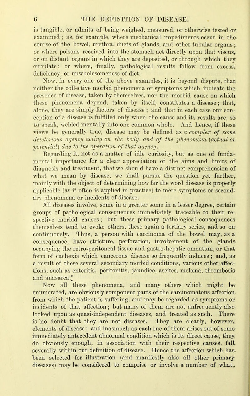 is tangible, or admits of being weighed, measured, or otherwise tested or examined ; as, for example, where mechanical impediments occur in the course of the bowel, urethra, ducts of glands, and other tubular organs; or where poisons received into the stomach act directly upon that viscus, or on distant organs in which they are deposited, or through which they circulate; or where, finally, pathological results follow from excess, deficiency, or unwholesomeness of diet. Now, in every one of the above examples, it is beyond dispute, that, neither the collective morbid phenomena or symptoms which indicate the presence of disease, taken by themselves, nor the morbid cause on which these phenomena depend, taken hy itself, constitutes a disease; that, alone, they are simply factors of disease ; and that in each case our con- ception of a disease is fulfilled only when the cause and its results are, so to speak, welded mentally into one common whole. And hence, if these views be generally true, disease may be defined as a complex of some deleterious agency acting on the body, and of the phenomena (actual or potential) due to the operation of that agency. Regarding it, not as a matter of idle curiosity, but as one of funda- mental importance for a clear appreciation of the aims and limits of diagnosis and treatment, that we should have a distinct comprehension of what we mean by disease, we shall pursue the question yet further, mainly with the object of determining how far the word disease is properly applicable (as it often is applied in practice) to mere symptoms or second- ary phenomena or incidents of disease. All diseases involve, some in a greater some in a lesser degree, certain groups of pathological consequences immediately traceable to their re- spective morbid causes ; but these primary pathological consequences themselves tend to evoke others, these again a tertiary series, and so on continuously. Thus, a person with carcinoma of the bowel may, as a consequence, have stricture, perforation, involvement of the glands occupying the retro-peritoneal tissue and gastro-liepatic omentum, or that form of cachexia which cancerous disease so frequently induces ; and, as a result of these several secondary morbid conditions, various other affec- tions, such as enteritis, peritonitis, jaundice, ascites, melsena, thrombosis and anasarca.* Now all these phenomena, and many others which might be enumerated, are obviously component parts of the carcinomatous affection from which the patient is suffering, and may be regarded as symptoms or incidents of that affection; but many of them are not unfrequently also* looked upon as quasi-independent diseases, and treated as such. There is 'no doubt that they are not diseases. They are clearly, however, elements of disease ; and inasmuch as each one of them arises out of some- immediately antecedent abnormal condition which is its direct cause, they do obviously enough, in association with their respective causes, falL severally within our definition of disease. Hence the affection which has been selected for illustration (and manifestly also all other primary diseases) may be considered to comprise or involve a number of what,.