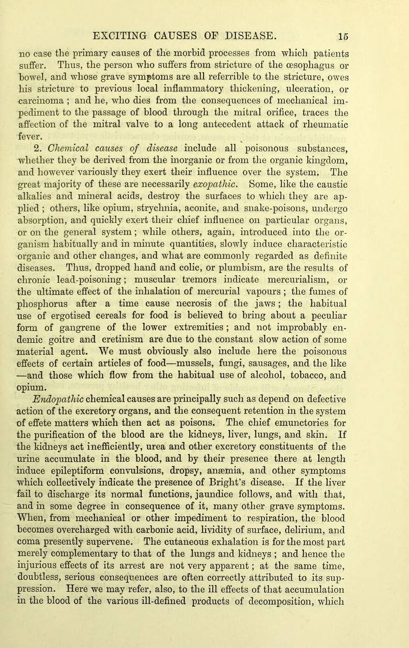no case the primary causes of the morbid processes from which patients suffer. Thus, the person who suffers from stricture of the oesophagus or bowel, and whose grave symptoms are all referrible to the stricture, owes his stricture to previous local inflammatory thickening, ulceration, or carcinoma ; and he, who dies from the consequences of mechanical im- pediment to the passage of blood through the mitral orifice, traces the affection of the mitral valve to a long antecedent attack of rheumatic fever. 2. Chemical causes of disease include all poisonous substances, whether they be derived from the inorganic or from the organic kingdom, and however variously they exert their influence over the system. The great majority of these are necessarily exopathic. Some, like the caustic alkalies and mineral acids, destroy the surfaces to which they are ap- plied ; others, like opium, strychnia, aconite, and snake-poisons, undergo absorption, and quickly exert their chief influence on particular organs, or on the general system; while others, again, introduced into the or- ganism habitually and in minute quantities, slowly induce characteristic organic and other changes, and what are commonly regarded as definite diseases. Thus, dropped hand and colic, or plumbism, are the results of chronic lead-poisoning; muscular tremors indicate mercurialism, or the ultimate effect of the inhalation of mercurial vapours ; the fumes of phosphorus after a time cause necrosis of the jaws; the habitual use of ergotised cereals for food is believed to bring about a peculiar form of gangrene of the lower extremities ; and not improbably en- demic goitre and cretinism are due to the constant slow action of some material agent. We must obviously also include here the poisonous effects of certain articles of food—mussels, fungi, sausages, and the like —and those which flow from the habitual use of alcohol, tobacco, and opium. Endopathic chemical causes are principally such as depend on defective action of the excretory organs, and the consequent retention in the system of effete matters which then act as poisons. The chief emunctories for the purification of the blood are the kidneys, liver, lungs, and skin. If the kidneys act inefficiently, urea and other excretory constituents of the urine accumulate in the blood, and by their presence there at length induce epileptiform convulsions, dropsy, ansemia, and other symptoms which collectively indicate the presence of Bright’s disease. If the liver fail to discharge its normal functions, jaundice follows, and with that, and in some degree in consequence of it, many other grave symptoms. When, from mechanical or other impediment to respiration, the blood becomes overcharged with carbonic acid, lividity of surface, delirium, and coma presently supervene. The cutaneous exhalation is for the most part merely complementary to that of the lungs and kidneys ; and hence the injurious effects of its arrest are not very apparent; at the same time, doubtless, serious consequences are often correctly attributed to its sup- pression. Here we may refer, also, to the ill effects of that accumulation in the blood of the various ill-defined products of decomposition, which