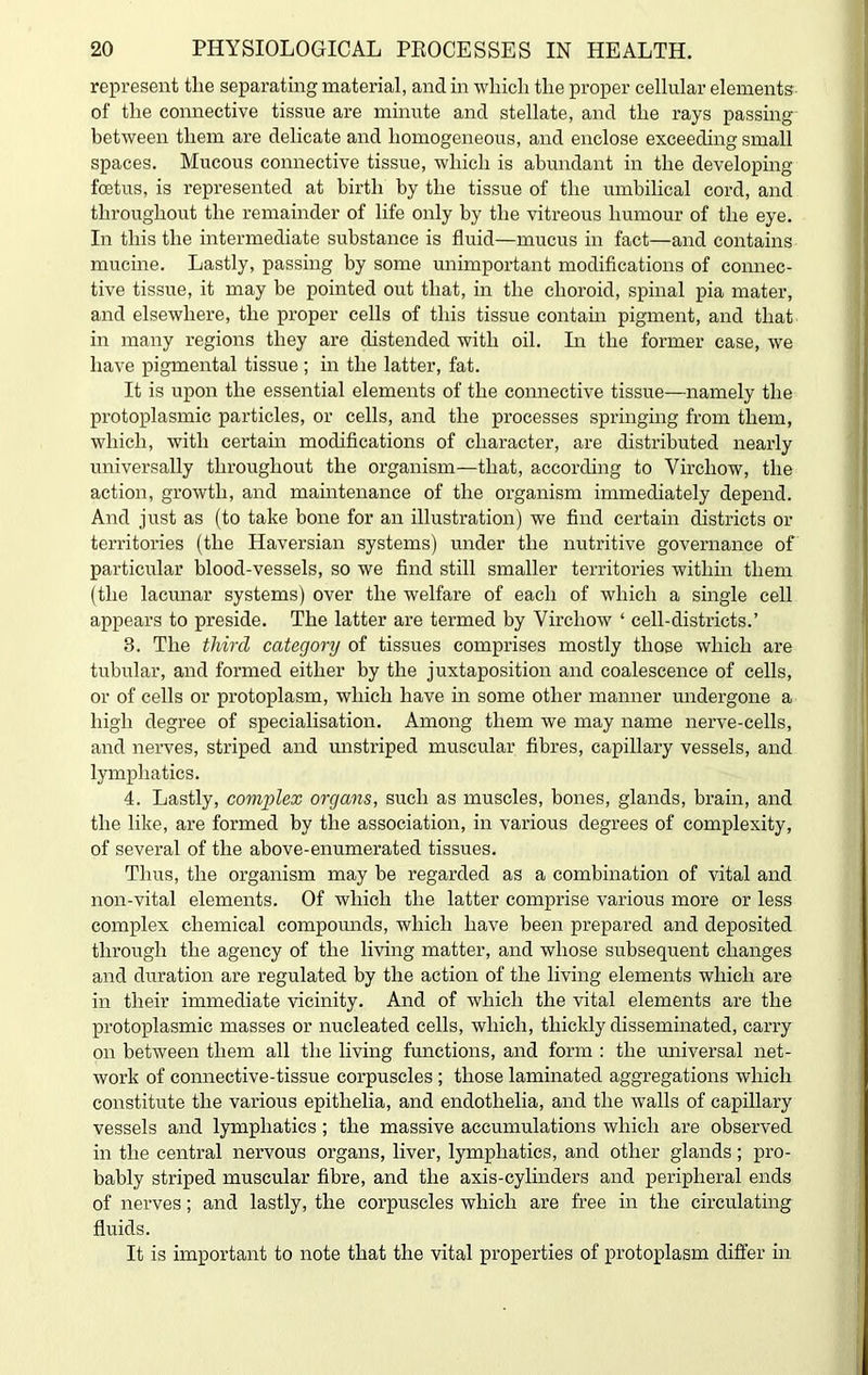 represent the separating material, and in which the proper cellular elements of the connective tissue are minute and stellate, and the rays passing between them are delicate and homogeneous, and enclose exceeding small spaces. Mucous connective tissue, which is abundant in the developing foetus, is represented at birth by the tissue of the umbilical cord, and throughout the remainder of life only by the vitreous humour of the eye. In this the intermediate substance is fluid—mucus in fact—and contains mucine. Lastly, passing by some unimportant modifications of connec- tive tissue, it may be pointed out that, in the choroid, spinal pia mater, and elsewhere, the proper cells of this tissue contain pigment, and that in many regions they are distended with oil. In the former case, we have pigmental tissue ; in the latter, fat. It is upon the essential elements of the connective tissue—namely the protoplasmic particles, or cells, and the processes springing from them, which, with certain modifications of character, are distributed nearly universally throughout the organism—that, according to Virchow, the action, growth, and maintenance of the organism immediately depend. And just as (to take bone for an illustration) we find certain districts or territories (the Haversian systems) under the nutritive governance of particular blood-vessels, so we find still smaller territories within them (the lacunar systems) over the welfare of each of which a single cell appears to preside. The latter are termed by Virchow ‘ cell-districts.’ 3. The third category of tissues comprises mostly those which are tubular, and formed either by the juxtaposition and coalescence of cells, or of cells or protoplasm, which have in some other manner imdergone a high degree of specialisation. Among them we may name nerve-cells, and nerves, striped and unstriped muscular fibres, capillary vessels, and lymphatics. 4. Lastly, complex organs, such as muscles, bones, glands, brain, and the like, are formed by the association, in various degrees of complexity, of several of the above-enumerated tissues. Thus, the organism may be regarded as a combination of vital and non-vital elements. Of which the latter comprise various more or less complex chemical compounds, which have been prepared and deposited through the agency of the living matter, and whose subsequent changes and duration are regulated by the action of the living elements which are in their immediate vicinity. And of which the vital elements are the protoplasmic masses or nucleated cells, which, thickly disseminated, carry on between them all the living functions, and form : the universal net- work of connective-tissue corpuscles ; those laminated aggregations which constitute the various epitlielia, and endotlielia, and the walls of capillary vessels and lymphatics; the massive accumulations which are observed in the central nervous organs, liver, lymphatics, and other glands; pro- bably striped muscular fibre, and the axis-cylinders and peripheral ends of nerves; and lastly, the corpuscles which are free in the circulating fluids. It is important to note that the vital properties of protoplasm differ in