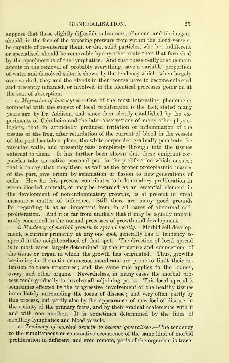 suppose that those slightly diffusible substances, albumen and fibrinogen, should, in the face of the opposing pressure from within the blood-vessels, be capable of re-entering them, or that solid particles, whether indifferent or specialised, should be removable by any other route than that furnished by the open'mouths of the lymphatics. And that these really are the main agents in the removal of probably everything, save a variable proportion of water and dissolved salts, is shown by the tendency which, when largely over-worked, they and the glands in their course have to become enlarged and presently inflamed, or involved in the identical processes going on at the seat of absorption. c. Migration of leucocytes.-—One of the most interesting phenomena connected with the subject of'local proliferation is the fact, stated many years ago by Dr. Addison, and since then clearly established by the ex- periments of Cohnheim and the later observations of many other physio- logists, that in artificially produced irritation or inflammation of the tissues of the frog, after retardation of the current of blood in the vessels of the part has taken place, the white corpuscles gradually penetrate the vascular wralls, and presently pass completely through into the tissues external to them. It has further been shown that these emigrant cor- puscles take an active personal part in the proliferation which ensues; that is to say, that they then, as well as the proper protoplasmic masses of the part, give origin by gemmation or fission to new generations of cells. How far this process contributes to inflammatory proliferation in warm-blooded animals, or may be regarded as an essential element in the development of non-inflammatory growths, is at present in great measure a matter of inference. Still there are many good grounds for regarding it as an important item in all cases of abnormal cell- proliferation. And it is far from unlikely that it may be equally import- antly concerned in the normal processes of growth and development. d. Tendency of morbid growth to spread locally.—Morbid cell-develop- ment, occurring primarily at any one spot, generally has a tendency to spread in the neighbourhood of that spot. The direction of local spread is in most cases largely determined by the structure and connections of the tissue or organ in which the growth has originated. Thus, growths beginning in the cutis or mucous membrane are prone to limit their ex- tension to these structures; and the same rule applies to the kidney, ovary, and other organs. Nevertheless, in many cases the morbid pro- cess tends gradually to involve all adjoining parts. This local spread is sometimes effected by the progressive involvement of the healthy tissues immediately surrounding the focus of disease; and very often partly by this process, but partly also by the appearance of new foci of disease in the vicinity of the primary focus, and by their gradual coalescence with it and with one another. It is sometimes determined by the lines of capillary lymphatics and blood-vessels. e. Tendency of morbid growth to become generalised.—The tendency to the simultaneous or consecutive occurrence of the same kind of morbid proliferation in different, and even remote, parts of the organism is trace-