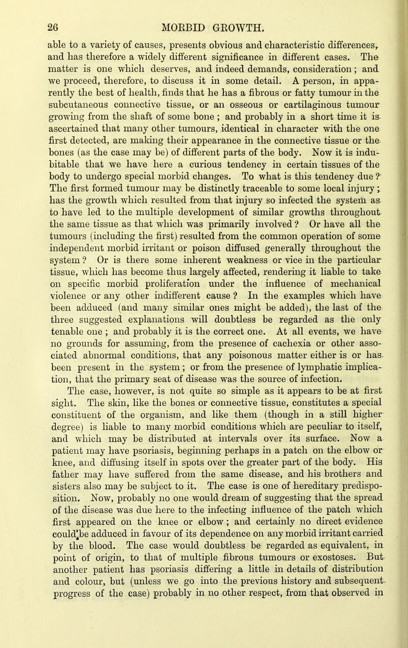 able to a variety of causes, presents obvious and characteristic differences, and has therefore a widely different significance in different cases. The matter is one which deserves, and indeed demands, consideration; and we proceed, therefore, to discuss it in some detail. A person, in appa- rently the best of health, finds that he has a fibrous or fatty tumour in the subcutaneous connective tissue, or an osseous or cartilaginous tumour growing from the shaft of some bone ; and probably in a short time it is- ascertained that many other tumours, identical in character with the one first detected, are making their appearance in the connective tissue or the bones (as the case may be) of different parts of the body. Now it is indu- bitable that we have here a curious tendency in certain tissues of the body to undergo special morbid changes. To what is this tendency due ?' The first formed tumour may be distinctly traceable to some local injury; has the growth which resulted from that injury so infected the system as to have led to the multiple development of similar growths throughout the same tissue as that which was primarily involved ? Or have all the tumours (including the first) resulted from the common operation of some independent morbid irritant or poison diffused generally throughout the system ? Or is there some inherent weakness or vice in the particular tissue, which has become thus largely affected, rendering it liable to take on specific morbid proliferation under the influence of mechanical violence or any other indifferent cause ? In the examples which have been adduced (and many similar ones might be added), the last of the three suggested explanations will doubtless be regarded as the only tenable one ; and probably it is the correct one. At all events, we have no grounds for assuming, from the presence of cachexia or other asso- ciated abnormal conditions, that any poisonous matter either is or has- been present hi the system ; or from the presence of lymphatic implica- tion, that the primary seat of disease was the source of infection. The case, however, is not quite so simple as it appears to be at first sight. The skin, like the bones or connective tissue, constitutes a special constituent of the organism, and like them (though in a still higher degree) is liable to many morbid conditions which are peculiar to itself, and which may be distributed at intervals over its surface. Now a patient may have psoriasis, beginning perhaps in a patch on the elbow or knee, and diffusing itself in spots over the greater part of the body. His father may have suffered from the same disease, and his brothers and sisters also may be subject to it. The case is one of hereditary predispo- sition. Now, probably no one would dream of suggesting that the spread of the disease was due here to the infecting influence of the patch which first appeared on the knee or elbow ; and certainly no direct evidence could’be adduced hi favour of its dependence on any morbid irritant carried by the blood. The case would doubtless be regarded as equivalent, in point of origin, to that of multiple fibrous tumours or exostoses. But another patient has psoriasis differing a little in details of distribution and colour, but (unless we go into the previous history and subsequent progress of the case) probably in no other respect, from that observed in