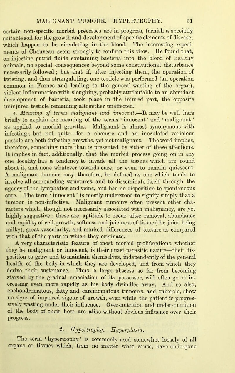 certain non-specific morbid processes are in progress, furnish a specially suitable soil for the growth and development of specific elements of disease, which happen to be circulating in the blood. The interesting experi- ments of Cliauveau seem strongly to confirm this view. He found that, on injecting putrid fluids containing bacteria into the blood of healthy animals, no special consequences beyond some constitutional disturbance necessarily followed ; but that if, after injecting them, the operation of twisting, and thus strangulating, one testicle was performed (an operation common in France and leading to the general wasting of the organ), violent inflammation with sloughing, probably attributable to an abundant development of bacteria, took place in the injured part, the opposite uninjured testicle remaining altogether unaffected. i. Meaning of terms malignant and innocent.—It may be well here briefly to explain the meaning of the terms ‘ innocent ’ and ‘ malignant,’ as applied to morbid growths. Malignant is almost synonymous with infecting; but not quite—for a chancre and an inoculated variolous pustule are both infecting growths, yet not malignant. The word implies, therefore, something more than is presented by either of these affections. It implies in fact, additionally, that the morbid process going on in any one locality has a tendency to invade all the tissues which are round about it, and none whatever towards cure, or even to remain quiescent. A malignant tumour may, therefore, be defined as one which tends to involve all surrounding structures, and to disseminate itself through the agency of the lymphatics and veins, and has no disposition to spontaneous cure. The term ‘ innocent ’ is mostly understood to signify simply that a tumour is non-infective. Malignant tumours often present other cha- racters which, though not necessarily associated with malignancy, are yet highly suggestive: these are, aptitude to recur after removal, abundance and rapidity of cell-growth, softness and juiciness of tissue (the juice being milky), great vascularity, and marked differences of texture as compared with that of the parts in which they originate. A very characteristic feature of most morbid proliferations, whether they be malignant or innocent, is their quasi-parasitic nature—their dis- position to grow and to maintain themselves, independently of the general health of the body in which they are developed, and from which they derive their sustenance. Thus, a large abscess, so far from becoming starved by the gradual emaciation of its possessor, will often go on in- creasing even more rapidly as his body dwindles away. And so also, enchondromatous, fatty and carcinomatous tumours, and tubercle, show no signs of impaired vigour of growth, even while the patient is progres- sively wasting under their influence. Over-nutrition and under-nutrition of the body of their host are alike without obvious influence over their progress. 2. Hypertrophy. Hyperplasia. The term ‘ hypertrophy ’ is commonly used somewhat loosely of all organs or tissues which, from no matter what cause, have undergone