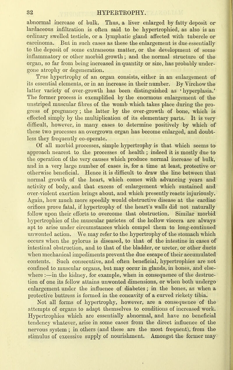 abnormal increase of bulk. Thus, a liver enlarged by fatty deposit or lardaceous infiltration is often said to be hypertrophied, as also is an ordinary swelled testicle, or a lymphatic gland affected with tubercle or carcinoma. But in such cases as these the enlargement is due essentially to the deposit of some extraneous matter, or the development of some inflammatory or other morbid growth ; and the normal structure of the organ, so far from being increased in quantity or size, has probably under- gone atrophy or degeneration. True hypertrophy of an organ consists, either in an enlargement of its essential elements, or in an increase in their number. By Virchow the latter variety of over-growth has been distinguished as ‘ hyperplasia.’ The former process is exemplified by the enormous enlargement of the unstriped muscular fibres of the womb which takes place during the pro- gress of pregnancy ; the latter by the over-growth of bone, which is effected simply by the multiplication of its elementary parts. It is very difficult, however, in many cases to determine positively by which of these two processes an overgrown organ has become enlarged, and doubt- less they frequently co-operate. Of all morbid processes, simple hypertrophy is that which seems to approach nearest to the processes of health ; indeed it is mostly due to the operation of the very causes which produce normal increase of bulk, and in a very large number of cases is, for a time at least, protective or otherwise beneficial. Hence it is difficult to draw the line between that normal growth of the heart, which comes with advancing years and activity of body, and that excess of enlargement which sustained and over-violent exertion brings about, and which presently reacts injuriously. Again, how much more speedily would obstructive disease at the cardiac orifices prove fatal, if hypertrophy of the heart’s walls did not naturally follow upon their efforts to overcome that obstruction. Similar morbid hypertrophies of the muscular parietes of the hollow viscera are always apt to arise under circumstances which compel them to long-continued unwonted action. We may refer to the hypertrophy of the stomach which occurs when the pylorus is diseased, to that of the intestine in cases of intestinal obstruction, and to that of the bladder, or ureter, or other ducts when mechanical impediments prevent the due escape of their accumulated contents. Such consecutive, and often beneficial, hypertrophies are not confined to muscular organs, but may occur in glands, in bones, and else- where :—in the kidney, for example, when in consequence of the destruc- tion of one its fellow attains unwonted dimensions, or when both undergo enlargement under the influence of diabetes ; in the bones, as when a protective buttress is formed in the concavity of a curved rickety tibia. Not all forms of hypertrophy, however, are a consequence of the attempts of organs to adapt themselves to conditions of increased work. Hypertrophies which are essentially abnormal, and have no beneficial tendency whatever, arise in some cases from the direct influence of the nervous system ; in others (and these are the most frequent), from the stimulus of excessive supply of nourishment. Amongst the former may