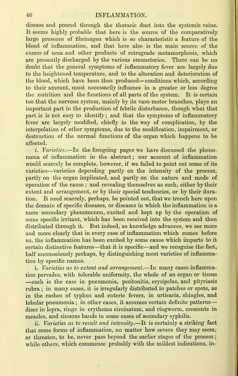 disease and poured through the thoracic duct into the systemic veins. It seems highly probable that here is the source of the comparatively large presence of fibrinogen which is so characteristic a feature of the blood of inflammation, and that here also is the main source of the excess of urea and other products of retrograde metamorphosis, which are presently discharged by the various emunctories. There can he no doubt that the general symptoms of inflammatory fever are largely due to the heightened temperature, and to the alteration and deterioration of the blood, which have been thus produced—conditions which, according to their amount, must necessarily influence in a greater or less degree the nutrition and the functions of all parts of the system. It is certain too that the nervous system, mainly by its vaso-motor branches, plays an important part in the production of febrile disturbance, though what that part is is not easy to identify ; and that the symptoms of inflammatory fever are largely modified, chiefly in the way of complication, by the interpolation of other symptoms, due to the modification, impairment, or destruction of the normal functions of the organ which happens to be affected. i. Varieties.—In the foregoing pages we have discussed the pheno- mena of inflammation in the abstract; our account of inflammation would scarcely be complete, however, if we failed to point out some of its varieties—varieties depending partly on the intensity of the process, partly on the organ implicated, and partly on the nature and mode of operation of the cause ; and revealing themselves as such, either by their extent and arrangement, or by their special tendencies, or by their dura- tion. It need scarcely, perhaps, be pointed out, that we trench here upon the domain of specific diseases, or diseases in which the inflammation is a mere secondary phenomenon, excited and kept up by the operation of some specific irritant, which has been received into the system and then distributed through it. But indeed, as knowledge advances, we see more and more clearly that in every case of inflammation which comes before us, the inflammation has been excited by some cause which imparts to it certain distinctive features—that it is specific—and we recognise the fact, half unconsciously perhaps, by distinguishing most varieties of inflamma- tion by specific names. i. Varieties as to extent and arrangement.—In many cases inflamma- tion pervades, with tolerable uniformity, the whole of an organ or tissue —such is the case in pneumonia, peritonitis, erysipelas, and pityriasis rubra ; in many cases, it is irregularly distributed in patches or spots, as in the rashes of typhus and enteric fevers, in urticaria, shingles, and lobular pneumonia ; in other cases, it assumes certain definite patterns— discs in lepra, rings in erythema circinatum, and ringworm, crescents in measles, and sinuous bands in some cases of secondary syphilis. ii. Varieties as to result and intensity.—It is certainly a striking fact that some forms of inflammation, no matter how severe they may seem, or threaten, to be, never pass beyond the earlier stages of the process; while others, which commence probably with the mildest indications, in-