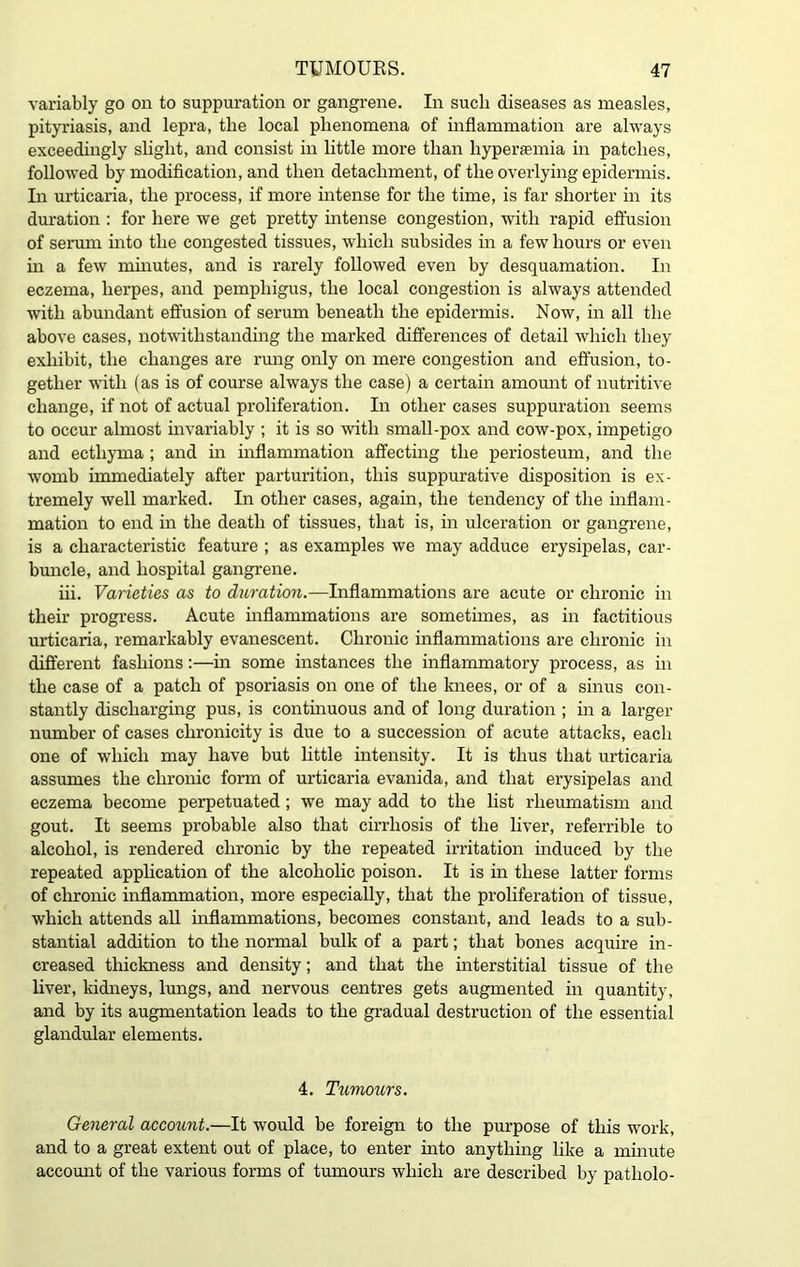 variably go on to suppuration or gangrene. In such diseases as measles, pityriasis, and lepra, the local phenomena of inflammation are always exceedingly slight, and consist in little more than hyperaemia in patches, followed by modification, and then detachment, of the overlying epidermis. In urticaria, the process, if more intense for the time, is far shorter in its duration : for here we get pretty intense congestion, with rapid effusion of serum into the congested tissues, which subsides in a few hours or even in a few minutes, and is rarely followed even by desquamation. In eczema, herpes, and pemphigus, the local congestion is always attended with abundant effusion of serum beneath the epidermis. Now, in all the above cases, notwithstanding the marked differences of detail which they exhibit, the changes are rung only on mere congestion and effusion, to- gether with (as is of course always the case) a certain amount of nutritive change, if not of actual proliferation. In other cases suppuration seems to occur almost invariably ; it is so with small-pox and cow-pox, impetigo and ecthyma ; and in inflammation affecting the periosteum, and the womb immediately after parturition, this suppurative disposition is ex- tremely well marked. In other cases, again, the tendency of the inflam- mation to end in the death of tissues, that is, in ulceration or gangrene, is a characteristic feature ; as examples we may adduce erysipelas, car- buncle, and hospital gangrene. iii. Varieties as to duration.—Inflammations are acute or chronic in their progress. Acute inflammations are sometimes, as in factitious urticaria, remarkably evanescent. Chronic inflammations are chronic in different fashions:—in some instances the inflammatory process, as in the case of a patch of psoriasis on one of the knees, or of a sinus con- stantly discharging pus, is continuous and of long duration ; in a larger number of cases claronicity is due to a succession of acute attacks, each one of which may have but little intensity. It is thus that urticaria assumes the chronic form of urticaria evanida, and that erysipelas and eczema become perpetuated ; we may add to the list rheumatism and gout. It seems probable also that cirrhosis of the liver, referrible to alcohol, is rendered chronic by the repeated irritation induced by the repeated application of the alcoholic poison. It is in these latter forms of chronic inflammation, more especially, that the proliferation of tissue, which attends all inflammations, becomes constant, and leads to a sub- stantial addition to the normal bulk of a part; that bones acquire in- creased thickness and density; and that the interstitial tissue of the liver, kidneys, lungs, and nervous centres gets augmented in quantity, and by its augmentation leads to the gradual destruction of the essential glandular elements. 4. Tumours. General account.—It would be foreign to the purpose of this work, and to a great extent out of place, to enter into anything like a minute account of the various forms of tumours which are described by patliolo-
