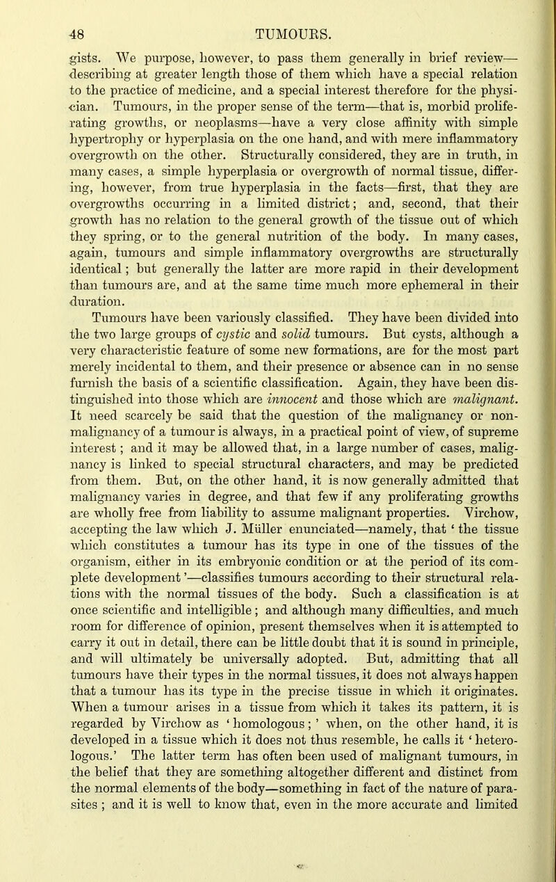 gists. We purpose, however, to pass them generally in brief review— describing at greater length those of them which have a special relation to the practice of medicine, and a special interest therefore for the physi- cian. Tumours, in the proper sense of the term—that is, morbid prolife- rating growths, or neoplasms—have a very close affinity with simple hypertrophy or hyperplasia on the one hand, and with mere inflammatory overgrowth on the other. Structurally considered, they are in truth, in many cases, a simple hyperplasia or overgrowth of normal tissue, differ- ing, however, from true hyperplasia in the facts—first, that they are overgrowths occurring in a limited district; and, second, that their growth has no relation to the general growth of the tissue out of which they spring, or to the general nutrition of the body. In many cases, again, tumours and simple inflammatory overgrowths are structurally identical; but generally the latter are more rapid in their development than tumours are, and at the same time much more ephemeral in their duration. Tumours have been variously classified. They have been divided into the two large groups of cystic and solid tumours. But cysts, although a very characteristic feature of some new formations, are for the most part merely incidental to them, and their presence or absence can in no sense furnish the basis of a scientific classification. Again, they have been dis- tinguished into those which are innocent and those which are malignant. It need scarcely be said that the question of the malignancy or non- malignancy of a tumour is always, in a practical point of view, of supreme interest; and it may be allowed that, in a large number of cases, malig- nancy is linked to special structural characters, and may be predicted from them. But, on the other hand, it is now generally admitted that malignancy varies in degree, and that few if any proliferating growths are wholly free from liability to assume malignant properties. Virchow, accepting the law which J. Muller enunciated—namely, that ‘ the tissue which constitutes a tumour has its type in one of the tissues of the organism, either in its embryonic condition or at the period of its com- plete development ’—classifies tumours according to their structural rela- tions with the normal tissues of the body. Such a classification is at once scientific and intelligible ; and although many difficulties, and much room for difference of opinion, present themselves when it is attempted to carry it out in detail, there can be little doubt that it is sound in principle, and will ultimately be universally adopted. But, admitting that all tumours have their types in the normal tissues, it does not always happen that a tumour has its type in the precise tissue in which it originates. When a tumour arises in a tissue from which it takes its pattern, it is regarded by Virchow as ‘ homologous; ’ when, on the other hand, it is developed in a tissue which it does not thus resemble, he calls it ‘ hetero- logous.’ The latter term has often been used of malignant tumours, in the belief that they are something altogether different and distinct from the normal elements of the body—something in fact of the nature of para- sites ; and it is well to know that, even in the more accurate and limited
