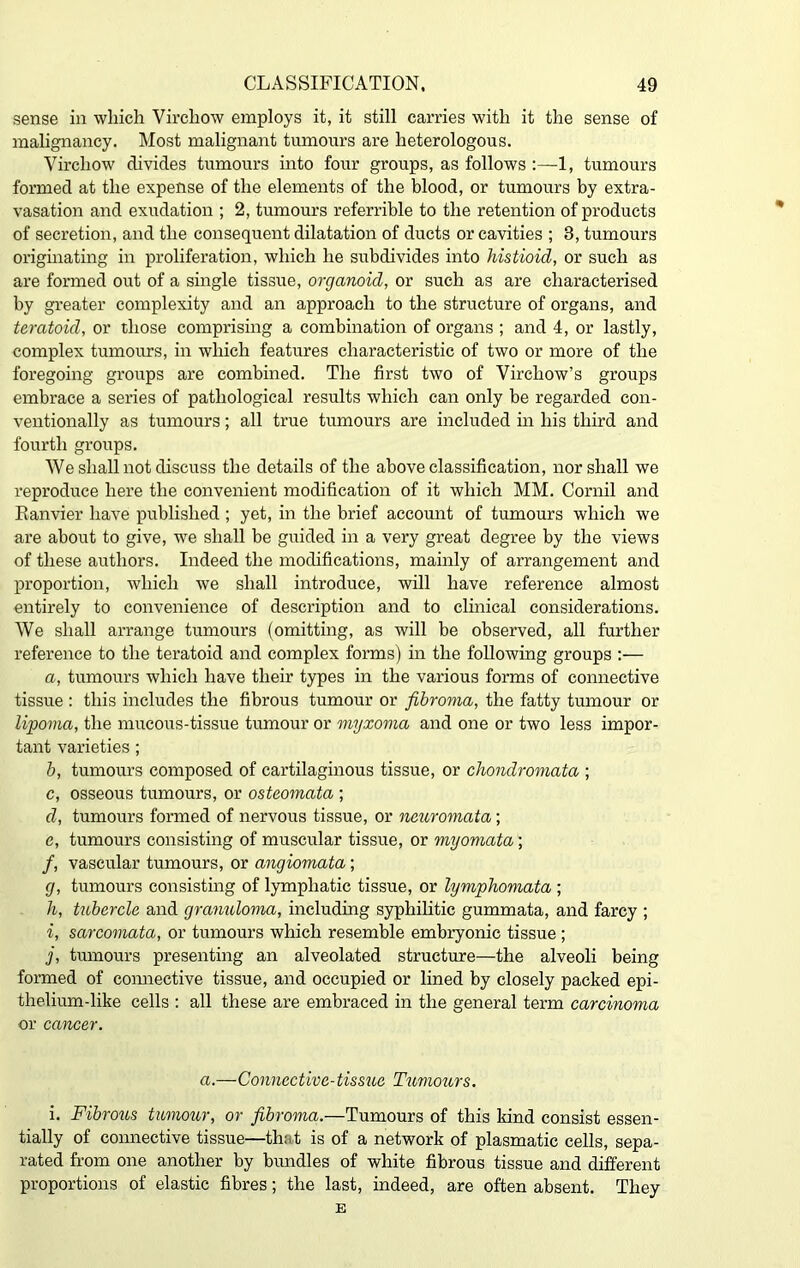 sense in which Virchow employs it, it still carries with it the sense of malignancy. Most malignant tumours are heterologous. Virchow divides tumours into four groups, as follows :—1, tumours formed at the expense of the elements of the blood, or tumours by extra- vasation and exudation ; 2, tumours referrible to the retention of products of secretion, and the consequent dilatation of ducts or cavities ; 3, tumours originating in proliferation, which he subdivides into histioid, or such as are formed out of a single tissue, organoid, or such as are characterised by greater complexity and an approach to the structure of organs, and teratoid, or those comprising a combination of organs ; and 4, or lastly, complex tumours, in which features characteristic of two or more of the foregoing groups are combined. The first two of Virchow’s groups embrace a series of pathological results which can only be regarded con- ventionally as tumours; all true tumours are included in his third and fourth groups. We shall not discuss the details of the above classification, nor shall we reproduce here the convenient modification of it which MM. Cornil and Ranvier have published ; yet, in the brief account of tumours which we are about to give, we shall be guided in a very great degree by the views of these authors. Indeed the modifications, mainly of arrangement and proportion, which we shall introduce, will have reference almost entirely to convenience of description and to clinical considerations. We shall arrange tumours (omitting, as will be observed, all further reference to the teratoid and complex forms) in the following groups :— a, tumours which have their types in the various forms of connective tissue : this includes the fibrous tumour or fibroma, the fatty tumour or lipoma, the mucous-tissue tumour or myxoma and one or two less impor- tant varieties; b, tumours composed of cartilaginous tissue, or chondromata ; c, osseous tumours, or osteomata ; d, tumours formed of nervous tissue, or neuromata; e, tumours consisting of muscular tissue, or myomata; /, vascular tumours, or angiomata; g, tumours consisting of lymphatic tissue, or lymphomata ; h, tubercle and granuloma, including syphilitic gummata, and farcy ; i, sarcomata, or tumours which resemble embryonic tissue ; j, tumours presenting an alveolated structure—the alveoli being formed of connective tissue, and occupied or lined by closely packed epi- thelium-like cells : all these are embraced in the general term carcinoma or cancer. a.—Connective-tissue Tumours. i. Fibrous tumour, or fibroma.—Tumours of this kind consist essen- tially of connective tissue—tint is of a network of plasmatic cells, sepa- rated from one another by bundles of white fibrous tissue and different proportions of elastic fibres; the last, indeed, are often absent. They