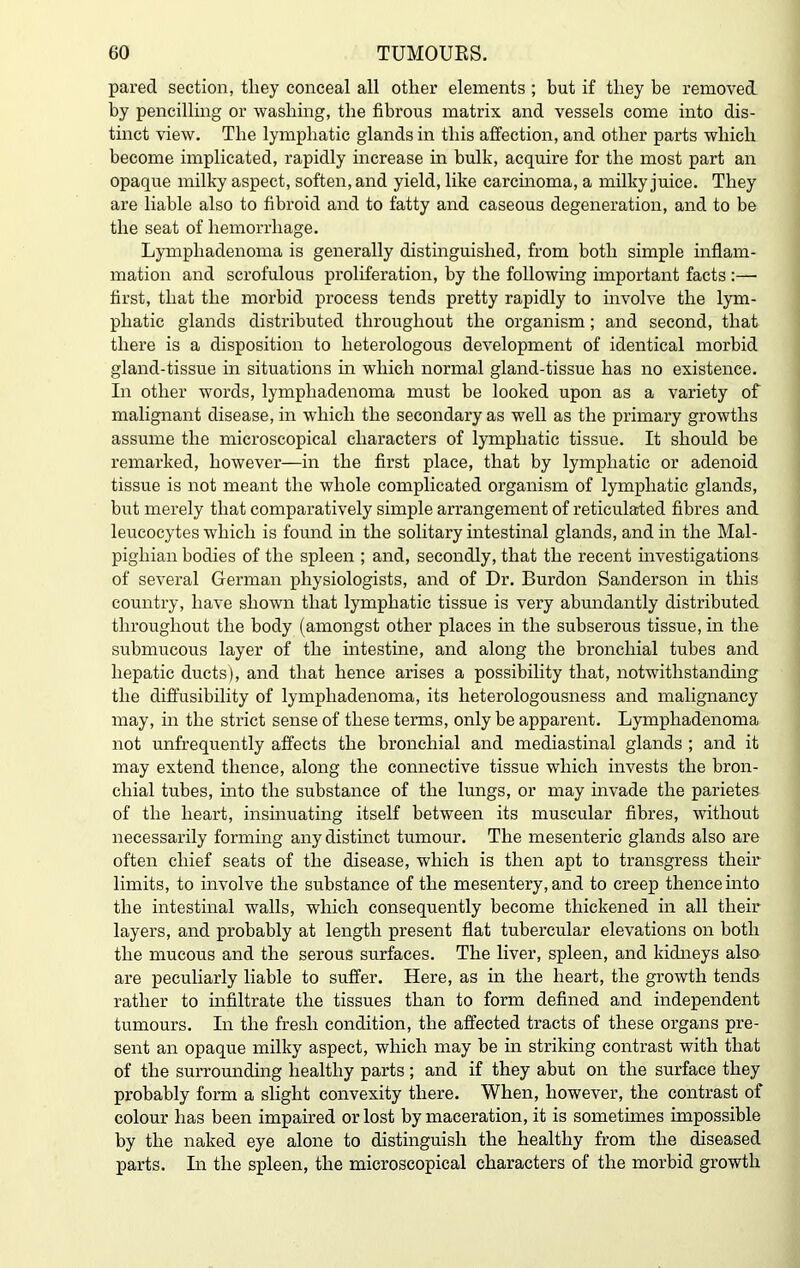 pared section, they conceal all other elements ; but if they be removed by pencilling or washing, the fibrous matrix and vessels come into dis- tinct view. The lymphatic glands in this affection, and other parts which become implicated, rapidly increase in bulk, acquire for the most part an opaque milky aspect, soften, and yield, like carcinoma, a milky juice. They are liable also to fibroid and to fatty and caseous degeneration, and to be the seat of hemorrhage. Lymphadenoma is generally distinguished, from both simple inflam- mation and scrofulous proliferation, by the following important facts :— first, that the morbid process tends pretty rapidly to involve the lym- phatic glands distributed throughout the organism; and second, that there is a disposition to heterologous development of identical morbid gland-tissue in situations in which normal gland-tissue has no existence. In other words, lymphadenoma must be looked upon as a variety of malignant disease, in which the secondary as well as the primary growths assume the microscopical characters of lymphatic tissue. It should be remarked, however—in the first place, that by lymphatic or adenoid tissue is not meant the whole complicated organism of lymphatic glands, but merely that comparatively simple arrangement of reticulated fibres and leucocytes which is found in the solitary intestinal glands, and in the Mal- pighian bodies of the spleen ; and, secondly, that the recent investigations of several German physiologists, and of Dr. Burdon Sanderson in this country, have shown that lymphatic tissue is very abundantly distributed throughout the body (amongst other places in the subserous tissue, in the submucous layer of the intestine, and along the bronchial tubes and hepatic ducts), and that hence arises a possibility that, notwithstanding the diffusibility of lymphadenoma, its heterologousness and malignancy may, in the strict sense of these terms, only be apparent. Lymphadenoma not unfrequently affects the bronchial and mediastinal glands ; and it may extend thence, along the connective tissue which invests the bron- chial tubes, into the substance of the lungs, or may invade the parietes of the heart, insinuating itself between its muscular fibres, without necessarily forming any distinct tumour. The mesenteric glands also are often chief seats of the disease, which is then apt to transgress their limits, to involve the substance of the mesentery, and to creep thence into the intestinal walls, which consequently become thickened in all their layers, and probably at length present flat tubercular elevations on both the mucous and the serous surfaces. The liver, spleen, and kidneys also are peculiarly liable to suffer. Here, as in the heart, the growth tends rather to infiltrate the tissues than to form defined and independent tumours. In the fresh condition, the affected tracts of these organs pre- sent an opaque milky aspect, which may be in striking contrast with that of the surrounding healthy parts; and if they abut on the surface they probably form a slight convexity there. When, however, the contrast of colour has been impaired or lost by maceration, it is sometimes impossible by the naked eye alone to distinguish the healthy from the diseased parts. In the spleen, the microscopical characters of the morbid growth