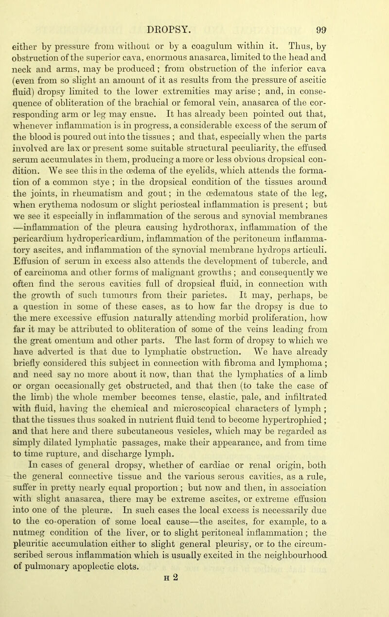 either by pressure from without or by a coagulum within it. Thus, by obstruction of the superior cava, enormous anasarca, limited to the head and neck and arms, may be produced; from obstruction of the inferior cava (even from so slight an amount of it as results from the pressure of ascitic fluid) dropsy limited to the lower extremities may arise; and, in conse- quence of obliteration of the brachial or femoral Vein, anasarca of the cor- responding arm or leg may ensue. It has already been pointed out that, whenever inflammation is in progress, a considerable excess of the serum of the blood is poured out into the tissues ; and that, especially when the parts involved are lax or present some suitable structural peculiarity, the effused serum accumulates in them, producing a more or less obvious dropsical con- dition. We see this in the oedema of the eyelids, which attends the forma- tion of a common stye ; in the dropsical condition of the tissues around the joints, in rheumatism and gout; in the cedematous state of the leg, when erythema nodosum or slight periosteal inflammation is present; but we see it especially in inflammation of the serous and synovial membranes —inflammation of the pleura causing hydrothorax, inflammation of the pericardium hydropericardium, inflammation of the peritoneum inflamma- tory ascites, and inflammation of the synovial membrane hydrops articuli. Effusion of serum in excess also attends the development of tubercle, and of carcinoma and other forms of malignant growths ; and consequently we often find the serous cavities full of dropsical fluid, in connection with the growth of such tumours from their parietes. It may, perhaps, be a question in some of these cases, as to how far the dropsy is due to the mere excessive effusion naturally attending morbid proliferation, how far it may be attributed to obliteration of some of the veins leading from the great omentum and other parts. The last form of dropsy to which we have adverted is that due to lymphatic obstruction. We have already briefly considered this subject in connection with fibroma and lymphoma ; and need say no more about it now, than that the lymphatics of a limb or organ occasionally get obstructed, and that then (to take the case of the limb) the whole member becomes tense, elastic, pale, and infiltrated with fluid, having the chemical and microscopical characters of lymph ; that the tissues thus soaked in nutrient fluid tend to become hypertrophied ; and that here and there subcutaneous vesicles, which may be regarded as simply dilated lymphatic passages, make their appearance, and from time to time rupture, and discharge lymph. In cases of general dropsy, whether of cardiac or renal origin, both the general connective tissue and the various serous cavities, as a rule, suffer in pretty nearly equal proportion; but now and then, in association with slight anasarca, there may be extreme ascites, or extreme effusion into one of the pleime. In such cases the local excess is necessarily due to the co-operation of some local cause—the ascites, for example, to a nutmeg condition of the liver, or to slight peritoneal inflammation; the pleuritic accumulation either to slight general pleurisy, or to the circum- scribed serous inflammation which is usually excited in the neighbourhood of pulmonary apoplectic clots. h 2