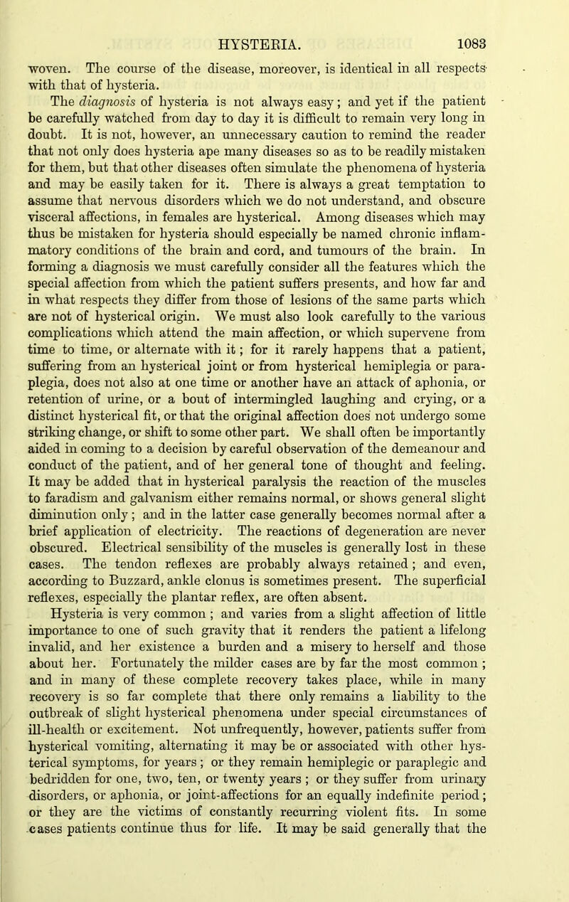 woven. Tlie course of the disease, moreover, is identical in all respects- with that of hysteria. The diagnosis of hysteria is not always easy; and yet if the patient be carefully watched from day to day it is difficult to remain very long in doubt. It is not, however, an unnecessary caution to remind the reader that not only does hysteria ape many diseases so as to be readily mistaken for them, but that other diseases often simulate the phenomena of hysteria and may be easily taken for it. There is always a great temptation to assume that nervous disorders which we do not understand, and obscure visceral affections, in females are hysterical. Among diseases which may thus be mistaken for hysteria should especially be named chronic inflam- matory conditions of the brain and cord, and tumours of the brain. In forming a diagnosis we must carefully consider all the features which the special affection from which the patient suffers presents, and how far and in what respects they differ from those of lesions of the same parts which are not of hysterical origin. We must also look carefully to the various complications which attend the main affection, or which supervene from time to time, or alternate with it; for it rarely happens that a patient, suffering from an hysterical joint or from hysterical hemiplegia or para- plegia, does not also at one time or another have an attack of aphonia, or retention of urine, or a bout of intermingled laughing and crying, or a distinct hysterical fit, or that the original affection does not undergo some striking change, or shift to some other part. We shall often be importantly aided in coming to a decision by careful observation of the demeanour and conduct of the patient, and of her general tone of thought and feeling. It may be added that in hysterical paralysis the reaction of the muscles to faradism and galvanism either remains normal, or shows general slight diminution only ; and in the latter case generally becomes normal after a brief application of electricity. The reactions of degeneration are never obscured. Electrical sensibility of the muscles is generally lost in these cases. The tendon reflexes are probably always retained ; and even, according to Buzzard, ankle clonus is sometimes present. The superficial reflexes, especially the plantar reflex, are often absent. Hysteria is very common ; and varies from a slight affection of little importance to one of such gravity that it renders the patient a lifelong invalid, and her existence a burden and a misery to herself and those about her. Fortunately the milder cases are by far the most common ; and in many of these complete recovery takes place, while in many recovery is so far complete that there only remains a liability to the outbreak of slight hysterical phenomena under special circumstances of ill-health or excitement. Not unfrequently, however, patients suffer from hysterical vomiting, alternating it may be or associated with other hys- terical symptoms, for years ; or they remain hemiplegic or paraplegic and bedridden for one, two, ten, or twenty years ; or they suffer from urinary disorders, or aphonia, or joint-affections for an equally indefinite period; or they are the victims of constantly recurring violent fits. In some cases patients continue thus for life. It may be said generally that the