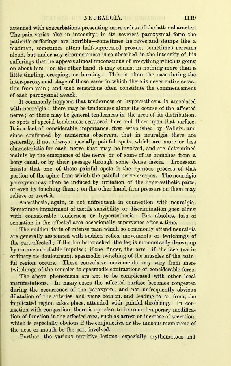 attended with exacerbations presenting more or less of the latter character. The pain varies also in intensity; in its severest paroxysmal form the patient’s sufferings are horrible—sometimes he raves and stamps like a madman, sometimes utters half-suppressed groans, sometimes screams aloud, but under any circumstances is so absorbed in the intensity of his sufferings that he appears almost unconscious of everything which is going on about him ; on the other hand, it may consist in nothing more than a little tingling, creeping, or burning. This is often the case during the inter-paroxysmal stage of those cases in which there is never entire cessa- tion from pain ; and such sensations often constitute the commencement of each paroxysmal attack. It commonly happens that tenderness or hyperesthesia is associated with neuralgia ; there may be tenderness along the course of the affected nerve; or there may be general tenderness in the area of its distribution, or spots of special tenderness scattered here and there upon that surface. It is a fact of considerable importance, first established by Valleix, and since confirmed by numerous observers, that in neuralgia there are generally, if not always, specially painful spots, which are more or less characteristic for each nerve that may be involved, and are determined mainly by the emergence of the nerve or of some of its branches from a bony canal, or by their passage through some dense fascia. Trousseau insists that one of these painful spots is the spinous process of that portion of the spine from which the painful nerve escapes. The neuralgic paroxysm may often be induced by irritation of the liyperaesthetic parts, or even by touching them ; on the other hand, firm pressure on them may relieve or avert it. Anaesthesia, again, is not unfrequent in connection with neuralgia. Sometimes impairment of tactile sensibility or discrimination goes along with considerable tenderness or hyperesthesia. But absolute loss of sensation in the affected area occasionally supervenes after a time. The sudden darts of intense pain which so commonly attend neuralgia are generally associated with sudden reflex movements or twitchings of the part affected; if the toe be attacked, the leg is momentarily drawn up by an uncontrollable impulse ; if the finger, the arm ; if the face (as in ordinary tic-douloureux), spasmodic twitching of the muscles of the pain- ful region occurs. These convulsive movements may vary from mere twitchings of the muscles to spasmodic contractions of considerable force. The above phenomena are apt to be complicated with other local manifestations. In many cases the affected surface becomes congested during the occurrence of the paroxysm; and not unfrequently obvious dilatation of the arteries and veins both in, and leading to Or from, the implicated region takes place, attended with painful throbbing. In con- nection with congestion, there is apt also to be some temporary modifica- tion of function in the affected area, such as arrest or increase of secretion, which is especially obvious if the conjunctiva or the mucous membrane of the nose or mouth be the part involved. Further, the various nutritive lesions, especially erythematous and