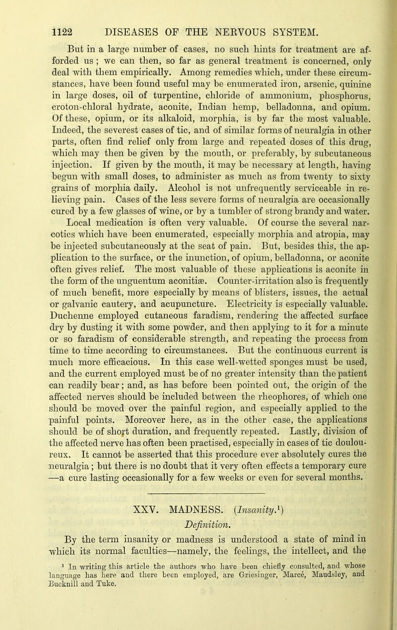 But in a large number of cases, no such hints for treatment are af- forded us ; we can then, so far as general treatment is concerned, only- deal with them empirically. Among remedies which, under these circum- stances, have been found useful may be enumerated iron, arsenic, quinine in large doses, oil of turpentine, chloride of ammonium, phosphorus, croton-chloral hydrate, aconite, Indian hemp, belladonna, and opium. Of these, opium, or its alkaloid, morphia, is by far the most valuable. Indeed, the severest cases of tic, and of similar forms of neuralgia in other parts, often find relief only from large and repeated doses of this drug, which may then be given by the mouth, or preferably, by subcutaneous injection. If given by the mouth, it may be necessary at length, having begun with small doses, to administer as much as from twenty to sixty grains of morphia daily. Alcohol is not unfrequently serviceable in re- lieving pain. Cases of the less severe forms of neuralgia are occasionally cured by a few glasses of wine, or by a tumbler of strong brandy and water. Local medication is often very valuable. Of course the several nar- cotics which have been enumerated, especially morphia and atropia, may be injected subcutaneously at the seat of pain. But, besides this, the ap- plication to the surface, or the inunction, of opium, belladonna, or aconite often gives relief. The most valuable of these applications is aconite in the form of the unguentum aconitise. Counter-irritation also is frequently of much benefit, more especially by means of blisters, issues, the actual or galvanic cautery, and acupuncture. Electricity is especially valuable. Duclaenne employed cutaneous faradism, rendering the affected surface dry by dusting it with some powder, and then applying to it for a minute or so faradism of considerable strength, and repeating the process from time to time according to circumstances. But the continuous current is much more efficacious. In this case well-wetted sponges must be used, and the current employed must be of no greater intensity than the patient can readily bear; and, as has before been pointed out, the origin of the affected nerves should be included between the rlieophores, of which one should be moved over the painful region, and especially applied to the painful points. Moreover here, as in the other case, the applications should be of shoft duration, and frequently repeated. Lastly, division of the affected nerve has often been practised, especially in cases of tic doulou- reux. It cannot be asserted that this procedure ever absolutely cures the neuralgia; but there is no doubt that it very often effects a temporary cure —a cure lasting occasionally for a few weeks or even for several months. XX Y. MADNESS. [Insanity.1) Definition. By the term insanity or madness is understood a state of mind in which its normal faculties—namely, the feelings, the intellect, and the 1 In writing this article the authors who have been chiefly consulted, and whose language has here and there been employed, are Griesinger, Marce, Maudsley, and Bucknill and Tube.