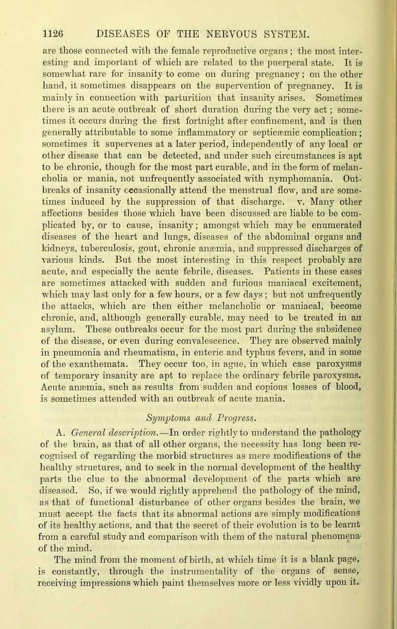 are those connected with the female reproductive organs; the most inter- esting and important of which are related to the puerperal state. It is somewhat rare for insanity to come on during pregnancy; on the other hand, it sometimes disappears on the supervention of pregnancy. It is mainly in connection with parturition that insanity arises. Sometimes there is an acute outbreak of short duration during the very act; some- times it occurs during the first fortnight after confinement, and is then generally attributable to some inflammatory or septicaemic complication ; sometimes it supervenes at a later period, independently of any local or other disease that can be detected, and under such circumstances is apt to be chronic, though for the most part curable, and in the form of melan- cholia or mania, not unfrequently associated with nymphomania. Out- breaks of insanity occasionally attend the menstrual flow, and are some- times induced by the suppression of that discharge, v. Many other affections besides those which have been discussed are liable to be com- plicated by, or to cause, insanity; amongst which may be enumerated diseases of the heart and lungs, diseases of the abdominal organs and kidneys, tuberculosis, gout, chronic anaemia, and suppressed discharges of various kinds. But the most interesting in this respect probably are acute, and especially the acute febrile, diseases. Patients in these cases are sometimes attacked with sudden and furious maniacal excitement, which may last only for a few hours, or a few days ; but not unfrequently the attacks, which are then either melancholic or maniacal, become chronic, and, although generally curable, may need to be treated in an asylum. These outbreaks occur for the most part during the subsidence of the disease, or even during convalescence. They are observed mainly in pneumonia and rheumatism, in enteric and typhus fevers, and in some of the exanthemata. They occur too, in ague, in which case paroxysms of temporary insanity are apt to replace the ordinary febrile paroxysms. Acute anjemia, such as results from sudden and copious losses of blood, is sometimes attended with an outbreak of acute mania. Symptoms and Progress. A. General description.—In order rightly to understand the pathology of the brain, as that of all other organs, the necessity has long been re- cognised of regarding the morbid structures as mere modifications of the healthy structures, and to seek in the normal development of the healthy parts the clue to the abnormal development of the parts which are diseased. So, if we would rightly apprehend the pathology of the mind, as that of functional disturbance of other organs besides the brain, we must accept the facts that its abnormal actions are simply modifications of its healthy actions, and that the secret of their evolution is to be learnt from a careful study and comparison with them of the natural phenomena of the mind. The mind from the moment of birth, at which time it is a blank page, is constantly, through the instrumentality of the organs of sense, receiving impressions which paint themselves more or less vividly upon it..