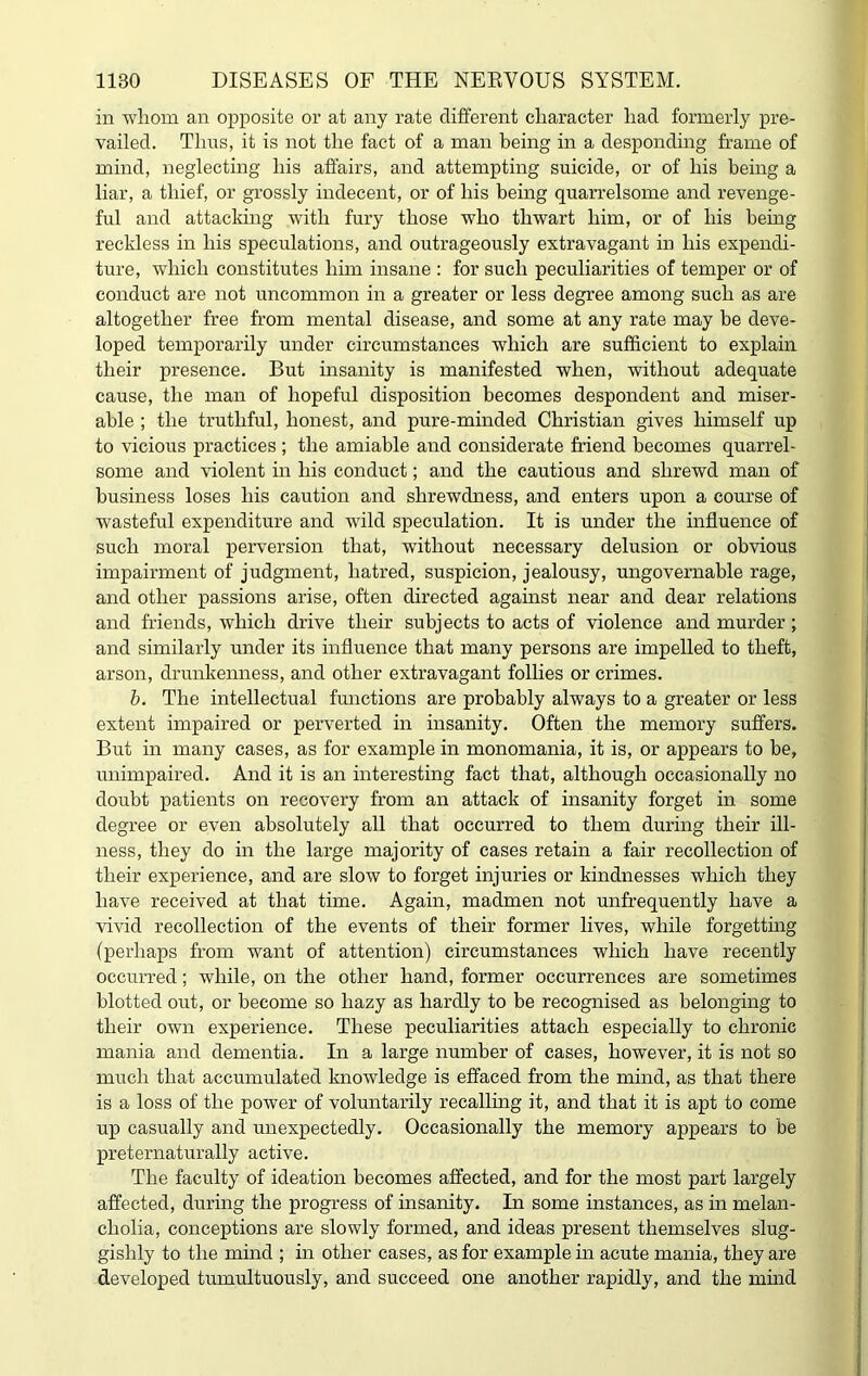 in whom an opposite or at any rate different character had formerly pre- vailed. Thus, it is not the fact of a man being in a desponding frame of mind, neglecting his affairs, and attempting suicide, or of his being a liar, a thief, or grossly indecent, or of his being quarrelsome and revenge- ful and attacking with fury those who thwart him, or of his being reckless in his speculations, and outrageously extravagant in his expendi- ture, which constitutes him insane : for such peculiarities of temper or of conduct are not uncommon in a greater or less degree among such as are altogether free from mental disease, and some at any rate may be deve- loped temporarily under circumstances which are sufficient to explain their presence. But insanity is manifested when, without adequate cause, the man of hopeful disposition becomes despondent and miser- able ; the truthful, honest, and pure-minded Christian gives himself up to vicious practices; the amiable and considerate friend becomes quarrel- some and violent in his conduct; and the cautious and shrewd man of business loses his caution and shrewdness, and enters upon a course of wasteful expenditure and wild speculation. It is under the influence of such moral perversion that, without necessary delusion or obvious impairment of judgment, hatred, suspicion, jealousy, ungovernable rage, and other passions arise, often directed against near and dear relations and friends, which drive their subjects to acts of violence and murder; and similarly under its influence that many persons are impelled to theft, arson, drunkenness, and other extravagant follies or crimes. b. The intellectual functions are probably always to a greater or less extent impaired or perverted in insanity. Often the memory suffers. But in many cases, as for example in monomania, it is, or appears to be, unimpaired. And it is an interesting fact that, although occasionally no doubt patients on recovery from an attack of insanity forget in some degree or even absolutely all that occurred to them during their ill- ness, they do in the large majority of cases retain a fair recollection of their experience, and are slow to forget injuries or kindnesses which they have received at that time. Again, madmen not unfrequently have a vivid recollection of the events of their former lives, while forgetting (perhaps from want of attention) circumstances which have recently occurred; while, on the other hand, former occurrences are sometimes blotted out, or become so hazy as hardly to be recognised as belonging to their own experience. These peculiarities attach especially to chronic mania and dementia. In a large number of cases, however, it is not so much that accumulated knowledge is effaced from the mind, as that there is a loss of the power of voluntarily recalling it, and that it is apt to come up casually and unexpectedly. Occasionally the memory appears to be preternaturally active. The faculty of ideation becomes affected, and for the most part largely affected, during the progress of insanity. In some instances, as in melan- cholia, conceptions are slowly formed, and ideas present themselves slug- gishly to the mind ; in other cases, as for example in acute mania, they are developed tumultuously, and succeed one another rapidly, and the mind