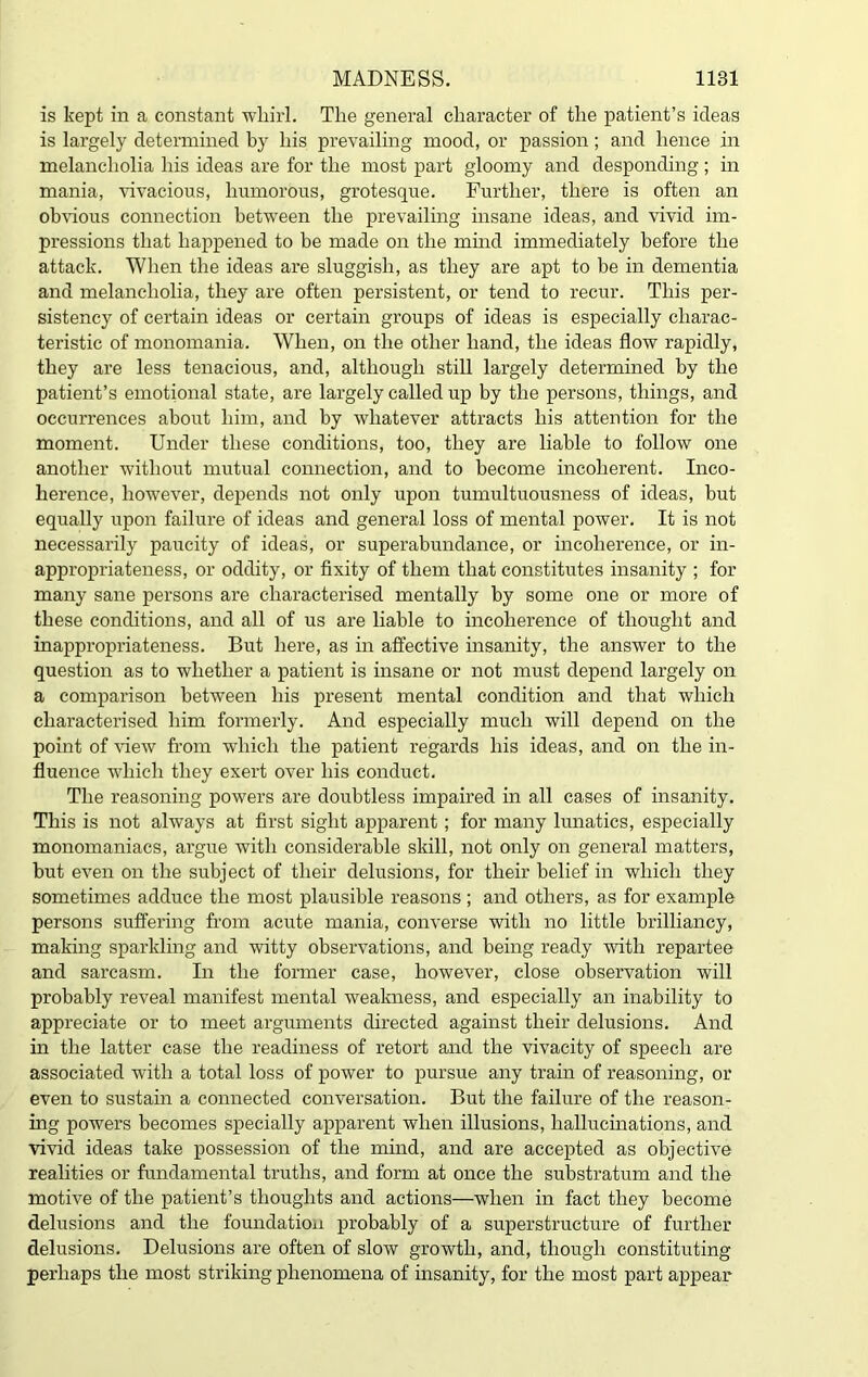 is kept in a constant whirl. The general character of the patient’s ideas is largely determined by his prevailing mood, or passion; and hence in melancholia his ideas are for the most part gloomy and desponding; in mania, vivacious, humorous, grotesque. Further, there is often an obvious connection between the prevailing insane ideas, and vivid im- pressions that happened to be made on the mind immediately before the attack. When the ideas are sluggish, as they are apt to be in dementia and melancholia, they are often persistent, or tend to recur. This per- sistency of certain ideas or certain groups of ideas is especially charac- teristic of monomania. When, on the other hand, the ideas flow rapidly, they are less tenacious, and, although still largely determined by the patient’s emotional state, are lai’gely called up by the persons, things, and occurrences about him, and by whatever attracts his attention for the moment. Under these conditions, too, they are liable to follow one another without mutual connection, and to become incoherent. Inco- herence, however, depends not only upon tumultuousness of ideas, but equally upon failure of ideas and general loss of mental power. It is not necessarily paucity of ideas, or superabundance, or incoherence, or in- appropriateness, or oddity, or fixity of them that constitutes insanity ; for many sane persons are characterised mentally by some one or more of these conditions, and all of us are liable to incoherence of thought and inappropriateness. But here, as in affective insanity, the answer to the question as to whether a patient is insane or not must depend largely on a comparison between his present mental condition and that which characterised him formerly. And especially much will depend on the point of view from which the patient regards his ideas, and on the in- fluence which they exert over his conduct. The reasoning powers are doubtless impaired in all cases of insanity. This is not always at first sight apparent; for many lunatics, especially monomaniacs, argue with considerable skill, not only on general matters, but even on the subject of their delusions, for their belief in which they sometimes adduce the most plausible reasons ; and others, as for example persons suffering from acute mania, converse with no little brilliancy, making sparkling and witty observations, and being ready with repartee and sarcasm. In the former case, however, close observation will probably reveal manifest mental weakness, and especially an inability to appreciate or to meet arguments directed against their delusions. And in the latter case the readiness of retort and the vivacity of speech are associated with a total loss of power to pursue any train of reasoning, or even to sustain a connected conversation. But the failure of the reason- ing powers becomes specially apparent when illusions, hallucinations, and vivid ideas take possession of the mind, and are accepted as objective realities or fundamental truths, and form at once the substratum and the motive of the patient’s thoughts and actions—when in fact they become delusions and the foundation probably of a superstructure of further delusions. Delusions are often of slow growth, and, though constituting perhaps the most striking phenomena of insanity, for the most part appear