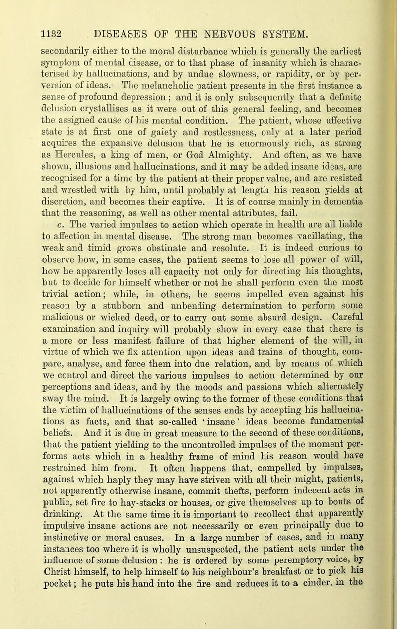 secondarily either to the moral disturbance which is generally the earliest symptom of mental disease, or to that phase of insanity which is charac- terised by hallucinations, and by undue slowness, or rapidity, or by per- version of ideas. The melancholic patient presents in the first instance a sense of profound depression ; and it is only subsequently that a definite delusion crystallises as it were out of this general feeling, and becomes the assigned cause of his mental condition. The patient, whose affective state is at first one of gaiety and restlessness, only at a later period acquires the expansive delusion that he is enormously rich, as strong as Hercules, a king of men, or God Almighty. And often, as we have shown, illusions and hallucinations, and it may be added insane ideas, are recognised for a time by the patient at their proper value, and are resisted and wrestled with by him, until probably at length his reason yields at discretion, and becomes their captive. It is of course mainly in dementia that the reasoning, as well as other mental attributes, fail. c. The varied impulses to action which operate in health are all liable to affection in mental disease. The strong man becomes vacillating, the weak and timid grows obstinate and resolute. It is indeed curious to observe how, in some cases, the patient seems to lose all power of will, how he apparently loses all capacity not only for directing his thoughts, but to decide for himself whether or not he shall perform even the most trivial action; while, in others, he seems impelled even against his reason by a stubborn and unbending determination to perform some malicious or wicked deed, or to carry out some absurd design. Careful examination and inquiry will probably show in every case that there is a more or less manifest failure of that higher element of the will, in virtue of which we fix attention upon ideas and trains of thought, com- pare, analyse, and force them into due relation, and by means of which we control and direct the various impulses to action determined by our perceptions and ideas, and by the moods and passions which alternately sway the mind. It is largely owing to the former of these conditions that the victim of hallucinations of the senses ends by accepting his hallucina- tions as facts, and that so-called ‘ insane ’ ideas become fundamental beliefs. And it is due in great measure to the second of these conditions, that the patient yielding to the uncontrolled impulses of the moment per- forms acts which in a healthy frame of mind his reason would have restrained him from. It often happens that, compelled by impulses, against which haply they may have striven with all their might, patients, not apparently otherwise insane, commit thefts, perform indecent acts in public, set fire to hay-stacks or houses, or give themselves up to bouts of drinking. At the same time it is important to recollect that apparently impulsive insane actions are not necessarily or even principally due to instinctive or moral causes. In a large number of cases, and in many instances too where it is wholly unsuspected, the patient acts under the influence of some delusion : he is ordered by some peremptory voice, by Christ himself, to help himself to his neighbour’s breakfast or to pick his pocket; he puts his hand into the fire and reduces it to a cinder, in the