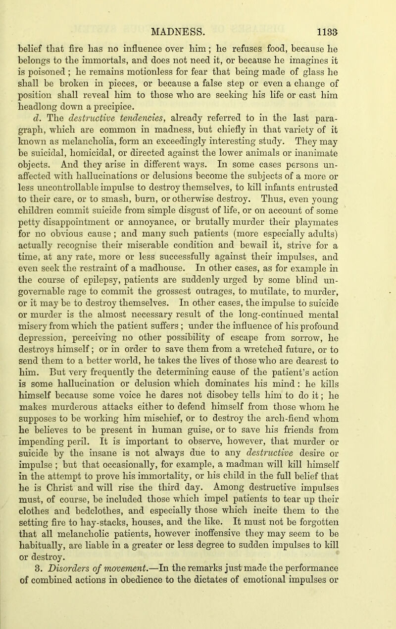 belief that fire lias no influence over him; he refuses food, because he belongs to the immortals, and does not need it, or because he imagines it is poisoned ; he remains motionless for fear that being made of glass he shall be broken in pieces, or because a false step or even a change of position shall reveal him to those who are seeking his life or cast him headlong down a precipice. d. The destructive tendencies, already referred to in the last para- graph, which are common in madness, but chiefly in that variety of it known as melancholia, form an exceedingly interesting study. They may be suicidal, homicidal, or directed against the lower animals or inanimate objects. And they arise in different ways. In some cases persons un- affected with hallucinations or delusions become the subjects of a more or less uncontrollable impulse to destroy themselves, to kill infants entrusted to their care, or to smash, burn, or otherwise destroy. Thus, even young- children commit suicide from simple disgust of life, or on account of some petty disappointment or annoyance, or brutally murder their playmates for no obvious cause ; and many such patients (more especially adults) actually recognise their miserable condition and bewail it, strive for a time, at any rate, more or less successfully against their impulses, and even seek the restraint of a madhouse. In other cases, as for example in the course of epilepsy, patients are suddenly urged by some blind un- governable rage to commit the grossest outrages, to mutilate, to murder, or it may be to destroy themselves. In other cases, the impulse to suicide or murder is the almost necessary result of the long-continued mental misery from which the patient suffers ; under the influence of his profound depression, perceiving no other possibility of escape from sorrow, he destroys himself; or in order to save them from a wretched future, or to send them to a better world, he takes the lives of those who are dearest to him. But very frequently the determining cause of the patient’s action is some hallucination or delusion which dominates his mind : he kills himself because some voice he dares not disobey tells him to do it; he makes murderous attacks either to defend himself from those whom he supposes to be working him mischief, or to destroy the arch-fiend whom he believes to be present in human guise, or to save his friends from impending peril. It is important to observe, however, that murder or suicide by the insane is not always due to any destructive desire or impulse ; but that occasionally, for example, a madman will kill himself in the attempt to prove his immortality, or his child in the full belief that he is Christ and will rise the third day. Among destructive impulses must, of course, be included those which impel patients to tear up their clothes and bedclothes, and especially those which incite them to the setting fire to hay-stacks, houses, and the like. It must not be forgotten that all melancholic patients, however inoffensive they may seem to be habitually, are liable in a greater or less degree to sudden impulses to kill or destroy. 3. Disorders of movement.—In the remarks just made the performance of combined actions in obedience to the dictates of emotional impulses or