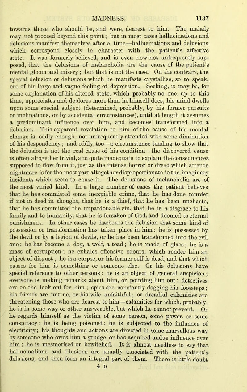 towards those who should be, and were, dearest to him. The malady may not proceed beyond this point; but in most cases hallucinations and delusions manifest themselves after a time—hallucinations and delusions which correspond closely in character with the patient’s affective state. It was formerly believed, and is even now not unfrequently sup- posed, that the delusions of melancholia are the cause of the patient’s mental gloom and misery ; but that is not the case. On the contrary, the special delusion or delusions which he manifests crystallise, so to speak, out of his large and vague feeling of depression. Seeking, it may be, for some explanation of his altered state, which probably no one, up to this time, appreciates and deplores more than he himself does, his mind dwells upon some special subject (determined, probably, by his former pursuits or inclinations, or by accidental circumstances), until at length it assumes a predominant influence over hhn, and becomes transformed into a delusion. This apparent revelation to him of the cause of his mental change is, oddly enough, not unfrequently attended with some diminution of his despondency ; and oddly, too—a circumstance tending to show that the delusion is not the real cause of his condition—the discovered cause is often altogether trivial, and quite inadequate to explain the consequences supposed to flow from it, just as the intense horror or dread which attends nightmare is for the most part altogether disproportionate to the imaginary incidents which seem to cause it. The delusions of melancholia are of the most varied kind. In a large number of cases the patient believes that he has committed some inexpiable crime, that he has done murder if not in deed in thought, that he is a thief, that he has been unchaste, that he has committed the unpardonable sin, that he is a disgrace to his family and to humanity, that he is forsaken of God, and doomed to eternal punishment. In other cases he harbours the delusion that some kind of possession or transformation has taken place in him : he is possessed by the devil or by a legion of devils, or he has been transformed into the evil one; he has become a dog, a wolf, a toad; he is made of glass; he is a mass of corruption ; he exhales offensive odours, which render him an object of disgust; he is a corpse, or his former self is dead, and that which passes for him is something or someone else. Or his delusions have special reference to other persons : he is an object of general suspicion ; everyone is making remarks about him, or pointing him out; detectives are on the look-out for him ; spies are constantly dogging his footsteps ; his friends are untrue, or his wife unfaithful; or dreadful calamities are threatening those who are dearest to him—calamities for which, probably, he is in some way or other answerable, but which he cannot prevent. Or he regards himself as the victim of some person, some power, or some conspiracy: he is being poisoned; he is subjected to the influence of electricity; his thoughts and actions are directed in some marvellous way by someone who owes him a grudge, or has acquired undue influence over him ; he is mesmerised or bewitched. It is almost needless to say that hallucinations and illusions are usually associated with the patient’s delusions, and then form an integral part of them. There is little doubt 4 D