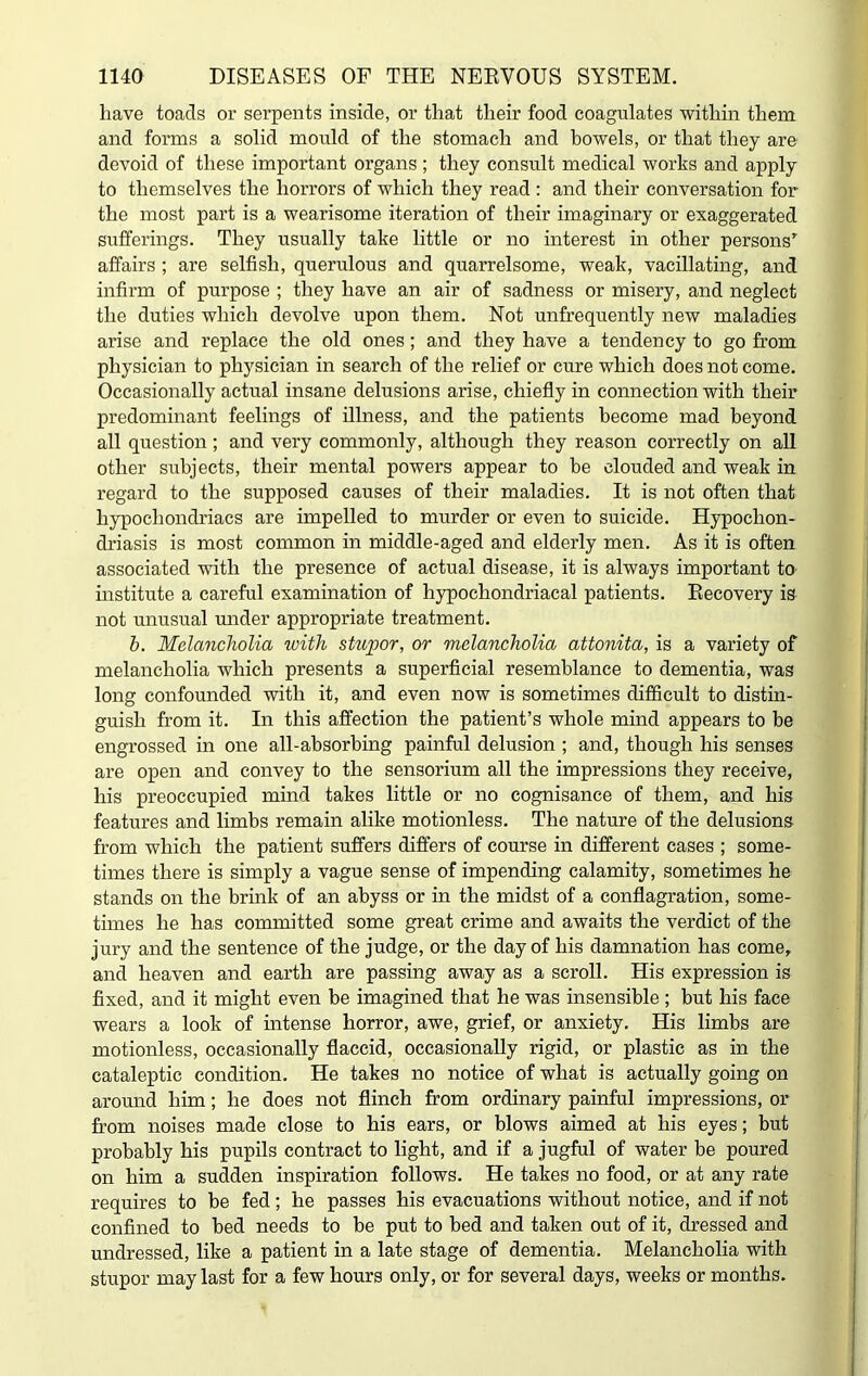 liave toads or serpents inside, or that their food coagulates within them and forms a solid mould of the stomach and bowels, or that they are devoid of these important organs ; they consult medical works and apply to themselves the horrors of which they read : and their conversation for the most part is a wearisome iteration of their imaginary or exaggerated sufferings. They usually take little or no interest in other persons’ affairs ; are selfish, querulous and quarrelsome, weak, vacillating, and infirm of purpose ; they have an air of sadness or misery, and neglect the duties which devolve upon them. Not unfrequently new maladies arise and replace the old ones; and they have a tendency to go from physician to physician in search of the relief or cure which does not come. Occasionally actual insane delusions arise, chiefly in connection with their predominant feelings of illness, and the patients become mad beyond all question ; and very commonly, although they reason correctly on all other subjects, their mental powers appear to be clouded and weak in regard to the supposed causes of their maladies. It is not often that hypochondriacs are impelled to murder or even to suicide. Hypochon- driasis is most common in middle-aged and elderly men. As it is often associated with the presence of actual disease, it is always important to institute a careful examination of hypochondriacal patients. Recovery is not unusual under appropriate treatment. b. Melancholia with stupor, or melancholia attonita, is a variety of melancholia which presents a superficial resemblance to dementia, was long confounded with it, and even now is sometimes difficult to distin- guish from it. In this affection the patient’s whole mind appears to be engrossed in one all-absorbing painful delusion ; and, though his senses are open and convey to the sensorium all the impressions they receive, his preoccupied mind takes little or no cognisance of them, and his features and limbs remain alike motionless. The nature of the delusions from which the patient suffers differs of course in different cases ; some- times there is simply a vague sense of impending calamity, sometimes he stands on the brink of an abyss or in the midst of a conflagration, some- times he has committed some great crime and awaits the verdict of the jury and the sentence of the judge, or the day of his damnation has come, and heaven and earth are passing away as a scroll. His expression is fixed, and it might even be imagined that he was insensible ; but his face wears a look of intense horror, awe, grief, or anxiety. His limbs are motionless, occasionally flaccid, occasionally rigid, or plastic as in the cataleptic condition. He takes no notice of what is actually going on around him; he does not flinch from ordinary painful impressions, or from noises made close to his ears, or blows aimed at his eyes; but probably his pupils contract to light, and if a jugful of water be poured on him a sudden inspiration follows. He takes no food, or at any rate requires to be fed; he passes his evacuations without notice, and if not confined to bed needs to be put to bed and taken out of it, dressed and undressed, like a patient in a late stage of dementia. Melancholia with stupor may last for a few hours only, or for several days, weeks or months.