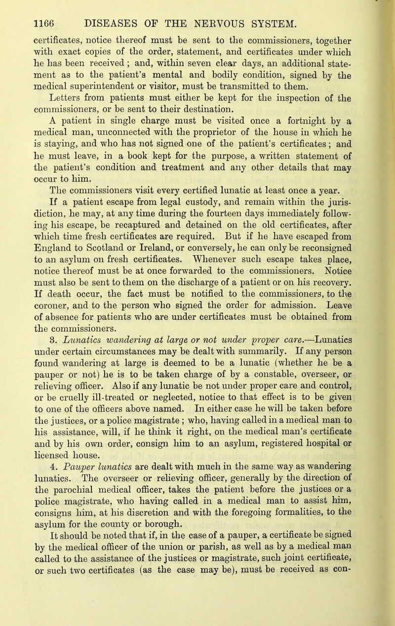 certificates, notice thereof must be sent to the commissioners, together with exact copies of the order, statement, and certificates under which he has been received ; and, within seven clear days, an additional state- ment as to the patient’s mental and bodily condition, signed by the medical superintendent or visitor, must be transmitted to them. Letters from patients must either be kept for the inspection of the commissioners, or be sent to their destination. A patient in single charge must be visited once a fortnight by a medical man, unconnected with the proprietor of the house in which he is staying, and who has not signed one of the patient’s certificates ; and he must leave, in a book kept for the purpose, a written statement of the patient’s condition and treatment and any other details that may occur to him. The commissioners visit every certified lunatic at least once a year. If a patient escape from legal custody, and remain within the juris- diction, he may, at any time during the fourteen days immediately follow- ing his escape, be recaptured and detained on the old certificates, after which time fresh certificates are required. But if he have escaped from England to Scotland or Ireland, or conversely, he can only be reconsigned to an asylum on fresh certificates. Whenever such escape takes place, notice thereof must be at once forwarded to the commissioners. Notice must also be sent to them on the discharge of a patient or on his recovery. If death occur, the fact must be notified to the commissioners, to the coroner, and to the person who signed the order for admission. Leave of absence for patients who are under certificates must be obtained from the commissioners. 8. Lunatics wandering at large or not under 'proper care.—Lunatics under certain circumstances may be dealt with summarily. If any person found wandering at large is deemed to be a lunatic (whether he be a pauper or not) he is to be taken charge of by a constable, overseer, or relieving officer. Also if any lunatic be not under proper care and control, or be cruelly ill-treated or neglected, notice to that effect is to be given to one of the officers above named. In either case he will be taken before the justices, or a police magistrate ; who, having called in a medical man to his assistance, will, if he think it right, on the medical man’s certificate and by his own order, consign him to an asylum, registered hospital or licensed house. 4. Pauper lunatics are dealt with much in the same way as wandering lunatics. The overseer or relieving officer, generally by the direction of the parochial medical officer, takes the patient before the justices or a police magistrate, who having called in a medical man to assist him, consigns him, at his discretion and with the foregoing formalities, to the asylum for the county or borough. It should be noted that if, in the case of a pauper, a certificate be signed by the medical officer of the union or parish, as well as by a medical man called to the assistance of the justices or magistrate, such joint certificate, or such two certificates (as the case may be), must be received as con-