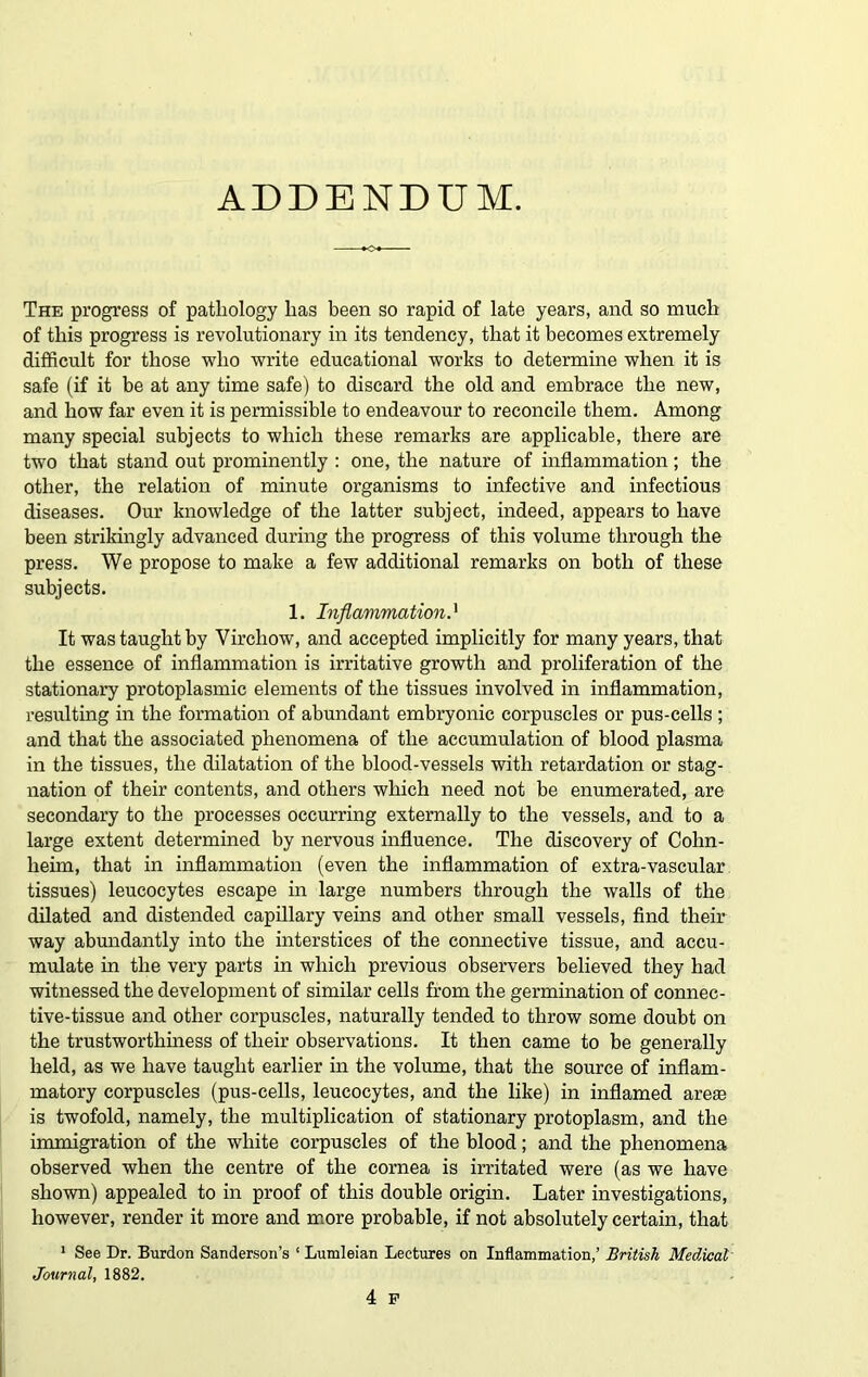 ADDENDUM. The progress of pathology lias been so rapid of late years, and so much of this progress is revolutionary in its tendency, that it becomes extremely difficult for those who write educational works to determine when it is safe (if it be at any time safe) to discard the old and embrace the new, and how far even it is permissible to endeavour to reconcile them. Among many special subjects to which these remarks are applicable, there are two that stand out prominently : one, the nature of inflammation; the other, the relation of minute organisms to infective and infectious diseases. Our knowledge of the latter subject, indeed, appears to have been strikingly advanced during the progress of this volume through the press. We propose to make a few additional remarks on both of these subjects. 1. Inflammation} It was taught by Virchow, and accepted implicitly for many years, that the essence of inflammation is irritative growth and proliferation of the stationary protoplasmic elements of the tissues involved in inflammation, resulting in the formation of abundant embryonic corpuscles or pus-cells ; and that the associated phenomena of the accumulation of blood plasma in the tissues, the dilatation of the blood-vessels with retardation or stag- nation of their contents, and others which need not be enumerated, are secondary to the processes occurring externally to the vessels, and to a large extent determined by nervous influence. The discovery of Cohn- heim, that in inflammation (even the inflammation of extra-vascular tissues) leucocytes escape in large numbers through the walls of the dilated and distended capillary veins and other small vessels, find their way abundantly into the interstices of the connective tissue, and accu- mulate in the very parts in which previous observers believed they had witnessed the development of similar cells from the germination of connec- tive-tissue and other corpuscles, naturally tended to throw some doubt on the trustworthiness of their observations. It then came to be generally held, as we have taught earlier in the volume, that the source of inflam- matory corpuscles (pus-cells, leucocytes, and the like) in inflamed arete is twofold, namely, the multiplication of stationary protoplasm, and the immigration of the white corpuscles of the blood; and the phenomena observed when the centre of the cornea is irritated were (as we have shown) appealed to in proof of this double origin. Later investigations, however, render it more and more probable, if not absolutely certain, that 1 See Dr. Burden Sanderson’s 1 Lumleian Lectures on Inflammation,’ British Medical Journal, 1882. 4 F