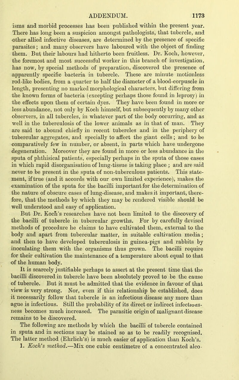 isms and morbid processes has been published within the present year. There has long been a suspicion amongst pathologists, that tubercle, and other allied infective diseases, are determined by the presence of specific parasites; and many observers have laboured with the object of finding them. But their labours had hitherto been fruitless. Dr. Koch, however, the foremost and most successful worker in this branch of investigation, has now, by special methods of preparation, discovered the presence of apparently specific bacteria in tubercle. These are minute motionless rod-like bodies, from a quarter to half the diameter of a blood-corpuscle in length, presenting no marked morphological characters, but differing from the known forms of bacteria (excepting perhaps those found in leprosy) in the effects upon them of certain dyes. They have been found in more or less abundance, not only by Koch himself, but subsequently by many other observers, in all tubercles, in whatever part of the body occurring, and as well in the tuberculosis of the lower animals as in that of man. They are said to abound chiefly in recent tubercles and in the periphery of tubercular aggregates, and specially to affect the giant cells ; and to be comparatively few in number, or absent, in parts which have undergone degeneration. Moreover they are found in more or less abundance in the sputa of phthisical patients, especially perhaps in the sputa of those cases in which rapid disorganisation of lung-tissue is taking place ; and are said never to be present in the sputa of non-tuberculous patients. This state- ment, if true (and it accords with our own limited experience), makes the examination of the sputa for the bacilli important for the determination of the nature of obscure cases of lung-disease, and makes it important, there- fore, that the methods by which they may be rendered visible should be well understood and easy of application. But Dr. Koch's researches have not been limited to the discovery of the bacilli of tubercle in tubercular growths. For by carefully devised methods of procedure he claims to have cultivated them, external to the body and apart from tubercular matter, in suitable cultivation media; and then to have developed tuberculosis in guinea-pigs and rabbits by inoculating them with the organisms thus grown. The bacilli require for their cultivation the maintenance of a temperature about equal to that of the human body. It is scarcely justifiable perhaps to assert at the present time that the bacilli discovered in tubercle have been absolutely proved to be the cause of tubercle. But it must be admitted that the evidence in favour of that view is very strong. Nor, even if this relationship be established, does it necessarily follow that tubercle is an infectious disease any more than ague is infectious. Still the probability of its direct or indirect infectiuas- ness becomes much increased. The parasitic origin of malignant disease remains to be discovered. The following are methods by which the bacilli of tubercle contained in sputa and in sections may be stained so as to be readily recognised. The latter method (Ehrlich’s) is much easier of application than Koch’s. 1. Koch's method.—Mix one cubic centimetre of a concentrated alco-