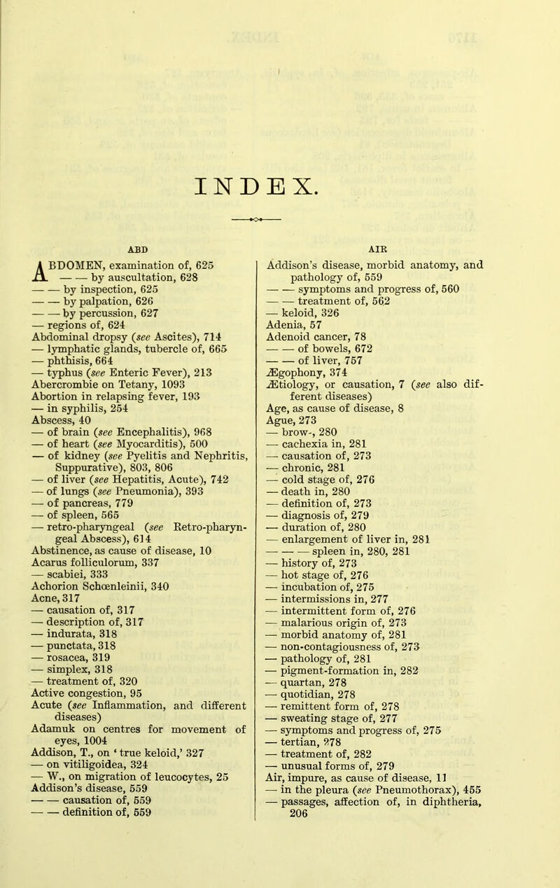 INDEX ABD ABDOMEN, examination of, 625 by auscultation, 628 by inspection, 625 by palpation, 626 by percussion, 627 — regions of, 624 Abdominal dropsy (see Ascites), 714 — lymphatic glands, tubercle of, 665 — phthisis, 664 — typhus (see Enteric Fever), 213 Abercrombie on Tetany, 1093 Abortion in relapsing fever, 193 — in syphilis, 254 Abscess, 40 — of brain (see Encephalitis), 968 — of heart (see Myocarditis), 500 — of kidney (see Pyelitis and Nephritis, Suppurative), 803, 806 — of liver (see Hepatitis, Acute), 742 — of lungs (see Pneumonia), 393 — of pancreas, 779 — of spleen, 565 — retro-pharyngeal (see Ketro-pharyn- geal Abscess), 614 Abstinence, as cause of disease, 10 Acarus folliculorum, 337 — scabiei, 333 Achorion Schoenleinii, 340 Acne, 317 — causation of, 317 — description of, 317 — indurata, 318 — punctata, 318 — rosacea, 319 — simplex, 318 — treatment of, 320 Active congestion, 95 Acute (see Inflammation, and different diseases) Adamuk on centres for movement of eyes, 1004 Addison, T., on ‘ true keloid,’ 327 — on vitiligoidea, 324 — W., on migration of leucocytes, 25 Addison’s disease, 559 causation of, 559 definition of, 559 AIR Addison’s disease, morbid anatomy, and pathology of, 559 — — symptoms and progress of, 560 treatment of, 562 — keloid, 326 Adenia, 57 Adenoid cancer, 78 of bowels, 672 of liver, 757 iEgophony, 374 iEtiology, or causation, 7 (see also dif- ferent diseases) Age, as cause of disease, 8 Ague, 273 — brow-, 280 — cachexia in, 281 — causation of, 273 -— chronic, 281 — cold stage of, 276 — death in, 280 — definition of, 273 — diagnosis of, 279 — duration of, 280 — enlargement of liver in, 281 spleen in, 280, 281 — history of, 273 — hot stage of, 276 — incubation of, 275 — intermissions in, 277 — intermittent form of, 276 — malarious origin of, 273 — morbid anatomy of, 281 — non-contagiousness of, 273 — pathology of, 281 — pigment-formation in, 282 — quartan, 278 —- quotidian, 278 — remittent form of, 278 — sweating stage of, 277 — symptoms and progress of, 275 — tertian, 278 — treatment of, 282 — unusual forms of, 279 Air, impure, as cause of disease, 11 — in the pleura (see Pneumothorax), 455 — passages, affection of, in diphtheria, 206