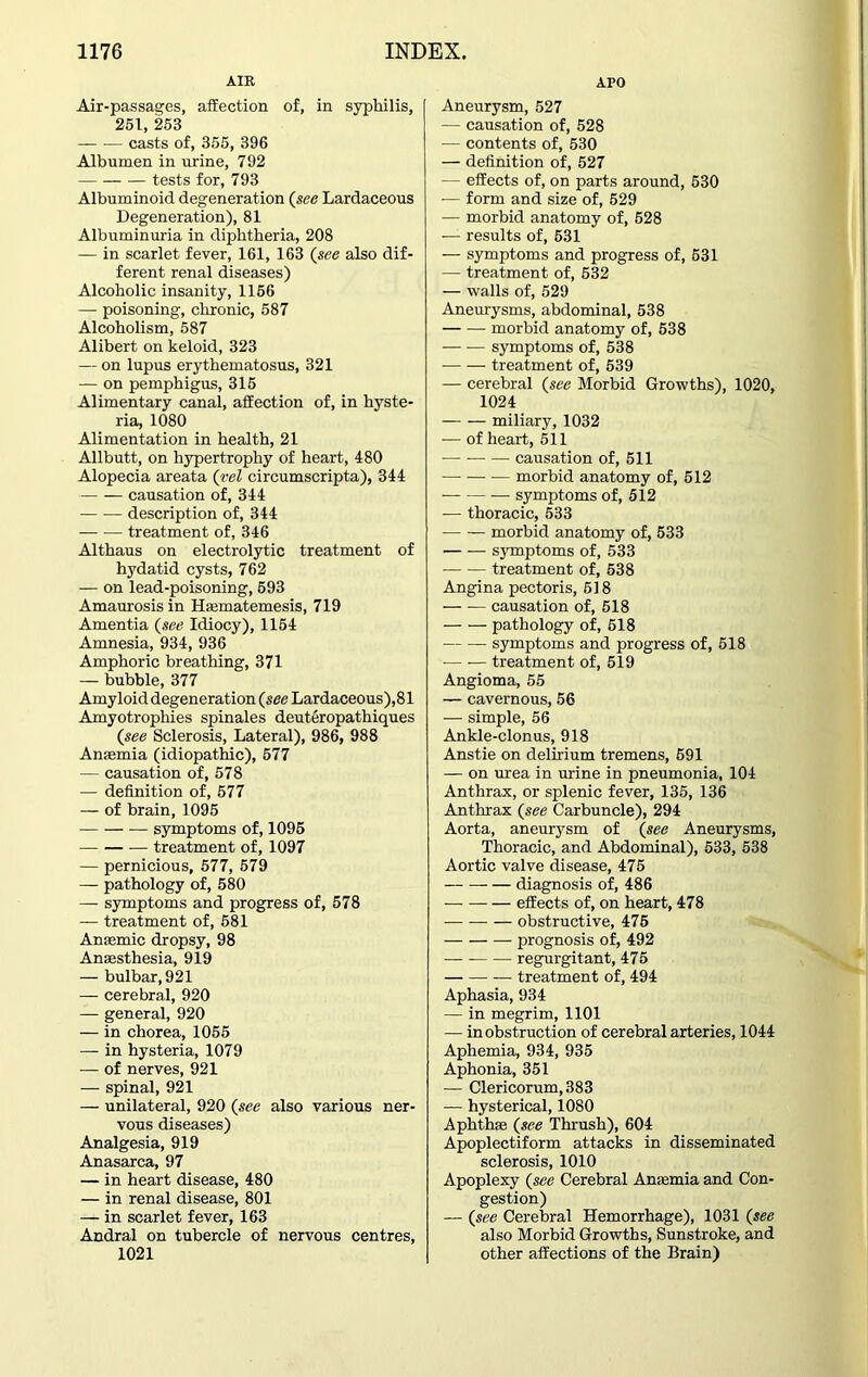 AIR Air-passages, affection of, in syphilis, 251, 253 casts of, 355, 396 Albumen in urine, 792 tests for, 793 Albuminoid degeneration (see Lardaceous Degeneration), 81 Albuminuria in diphtheria, 208 — in scarlet fever, 161, 163 (see also dif- ferent renal diseases) Alcoholic insanity, 1156 — poisoning, chronic, 587 Alcoholism, 587 Alibert on keloid, 323 — on lupus erythematosus, 321 — on pemphigus, 315 Alimentary canal, affection of, in hyste- ria, 1080 Alimentation in health, 21 Allbutt, on hypertrophy of heart, 480 Alopecia areata (vel circumscripta), 344 causation of, 344 description of, 344 treatment of, 346 Althaus on electrolytic treatment of hydatid cysts, 762 — on lead-poisoning, 593 Amaurosis in Haematemesis, 719 Amentia (see Idiocy), 1154 Amnesia, 934, 936 Amphoric breathing, 371 — bubble, 377 Amyloid degeneration (see Lardaceous),81 Amyotrophies spinales deuteropathiques (see Sclerosis, Lateral), 986, 988 Anaemia (idiopathic), 577 — causation of, 578 — definition of, 577 — of brain, 1095 symptoms of, 1095 treatment of, 1097 — pernicious, 577, 579 — pathology of, 580 — symptoms and progress of, 578 — treatment of, 581 Anaemic dropsy, 98 Anaesthesia, 919 — bulbar, 921 — cerebral, 920 — general, 920 — in chorea, 1055 — in hysteria, 1079 — of nerves, 921 — spinal, 921 — unilateral, 920 (see also various ner- vous diseases) Analgesia, 919 Anasarca, 97 — in heart disease, 480 — in renal disease, 801 — in scarlet fever, 163 Andral on tubercle of nervous centres, 1021 APO Aneurysm, 527 — causation of, 528 — contents of, 530 — definition of, 527 — effects of, on parts around, 530 -— form and size of, 529 — morbid anatomy of, 528 — results of, 631 — symptoms and progress of, 631 — treatment of, 532 — walls of, 529 Aneurysms, abdominal, 538 morbid anatomy of, 538 symptoms of, 538 treatment of, 539 — cerebral (see Morbid Growths), 1020, 1024 miliary, 1032 — of heart, 511 causation of, 511 morbid anatomy of, 512 symptoms of, 512 — thoracic, 533 morbid anatomy of, 533 symptoms of, 533 treatment of, 538 Angina pectoris, 518 causation of, 518 pathology of, 618 symptoms and progress of, 518 treatment of, 519 Angioma, 55 — cavernous, 56 — simple, 56 Ankle-clonus, 918 Anstie on delirium tremens, 691 — on urea in urine in pneumonia, 104 Anthrax, or splenic fever, 135, 136 Anthrax (see Carbuncle), 294 Aorta, aneurysm of (see Aneurysms, Thoracic, and Abdominal), 533, 538 Aortic valve disease, 475 — diagnosis of, 486 effects of, on heart, 478 obstructive, 475 prognosis of, 492 regurgitant, 475 treatment of, 494 Aphasia, 934 — in megrim, 1101 — in obstruction of cerebral arteries, 1044 Aphemia, 934, 935 Aphonia, 351 — Clericorum, 383 — hysterical, 1080 Aphthae (see Thrush), 604 Apoplectiform attacks in disseminated sclerosis, 1010 Apoplexy (see Cerebral Anaemia and Con- gestion) — (see Cerebral Hemorrhage), 1031 (see also Morbid Growths, Sunstroke, and other affections of the Brain)