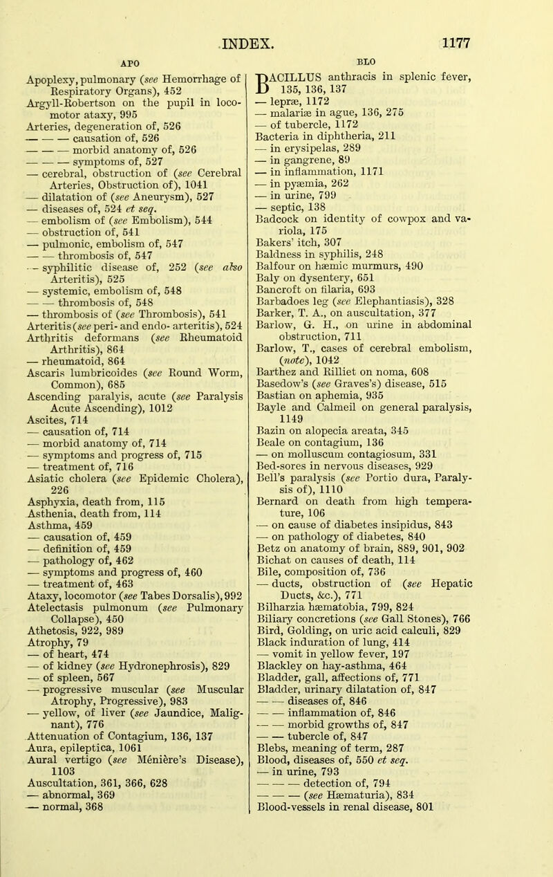 APO Apoplexy, pulmonary (see Hemorrhage of I Respiratory Organs), 452 Argyll-Robertson on the pupil in loco- motor ataxy, 995 Arteries, degeneration of, 526 causation of, 526 morbid anatomy of, 526 symptoms of, 527 — cerebral, obstruction of (see Cerebral Arteries, Obstruction of), 1041 — dilatation of (see Aneurysm), 627 — diseases of, 524 et seq. — embolism of (see Embolism), 544 — obstruction of, 541 — pulmonic, embolism of, 547 thrombosis of, 547 syphilitic disease of, 252 (see also Arteritis), 525 — systemic, embolism of, 548 thrombosis of, 548 — thrombosis of (see Thrombosis), 541 Arteritis (see peri- and endo- arteritis), 524 Arthritis deformans (see Rheumatoid Arthritis), 864 — rheumatoid, 864 Ascaris lumbricoides (see Round Worm, Common), 685 Ascending paralyis, acute (see Paralysis Acute Ascending), 1012 Ascites, 714 — causation of, 714 — morbid anatomy of, 714 — symptoms and progress of, 715 — treatment of, 716 Asiatic cholera (see Epidemic Cholera), 226 Asphyxia, death from, 115 Asthenia, death from, 114 Asthma, 459 — causation of, 459 — definition of, 459 -— pathology of, 462 — symptoms and progress of, 460 — treatment of, 463 Ataxy, locomotor (see Tabes Dorsalis), 992 Atelectasis pulmonum (see Pulmonary Collapse), 450 Athetosis, 922, 989 Atrophy, 79 — of heart, 474 — of kidney (see Hydronephrosis), 829 — of spleen, 567 — progressive muscular (see Muscular Atrophy, Progressive), 983 — yellow, of liver (see Jaundice, Malig- nant), 776 Attenuation of Contagium, 136, 137 Aura, epileptica, 1061 Aural vertigo (see Meniere’s Disease), 1103 Auscultation, 361, 366, 628 — abnormal, 369 — normal, 368 BLO BACILLUS anthracis in splenic fever, 135, 136, 137 — lepras, 1172 — malarias in ague, 136, 275 — of tubercle, 1172 Bacteria in diphtheria, 211 — in erysipelas, 289 — in gangrene, 89 — in inflammation, 1171 — in pyaemia, 262 — in urine, 799 — septic, 138 Badcock on identity of cowpox and va- riola, 175 Bakers’ itch, 307 Baldness in sj'philis, 248 Balfour on haemic murmurs, 490 Baly on dysentery, 651 Bancroft on filaria, 693 Barbadoes leg (see Elephantiasis), 328 Barker, T. A., on auscultation, 377 Barlow, G. H., .on urine in abdominal obstruction, 711 Barlow, T., cases of cerebral embolism, (note), 1042 Barthez and Rilliet on noma, 608 Basedow’s (see Graves’s) disease, 515 Bastian on aphemia, 935 Bayle and Calmeil on general paralysis, 1149 Bazin on alopecia areata, 345 Beale on contagium, 136 — on molluscum contagiosum, 331 Bed-sores in nervous diseases, 929 Bell’s paralysis (see Portio dura, Paraly- sis of), 1110 Bernard on death from high tempera- ture, 106 — on cause of diabetes insipidus, 843 — on pathology of diabetes, 840 Betz on anatomy of brain, 889, 901, 902 Bichat on causes of death, 114 Bile, composition of, 736 — ducts, obstruction of (see Hepatic Ducts, &c.), 771 Bilharzia hsematobia, 799, 824 Biliary concretions (see Gall Stones), 766 Bird, Golding, on uric acid calculi, 829 Black induration of lung, 414 — vomit in yellow fever, 197 Blackley on hay-asthma, 464 Bladder, gall, affections of, 771 Bladder, urinary dilatation of, 847 — diseases of, 846 inflammation of, 846 morbid growths of, 847 tubercle of, 847 Blebs, meaning of term, 287 Blood, diseases of, 550 et seq. — in urine, 793 detection of, 794 (see Heematuria), 834 Blood-vessels in renal disease, 801