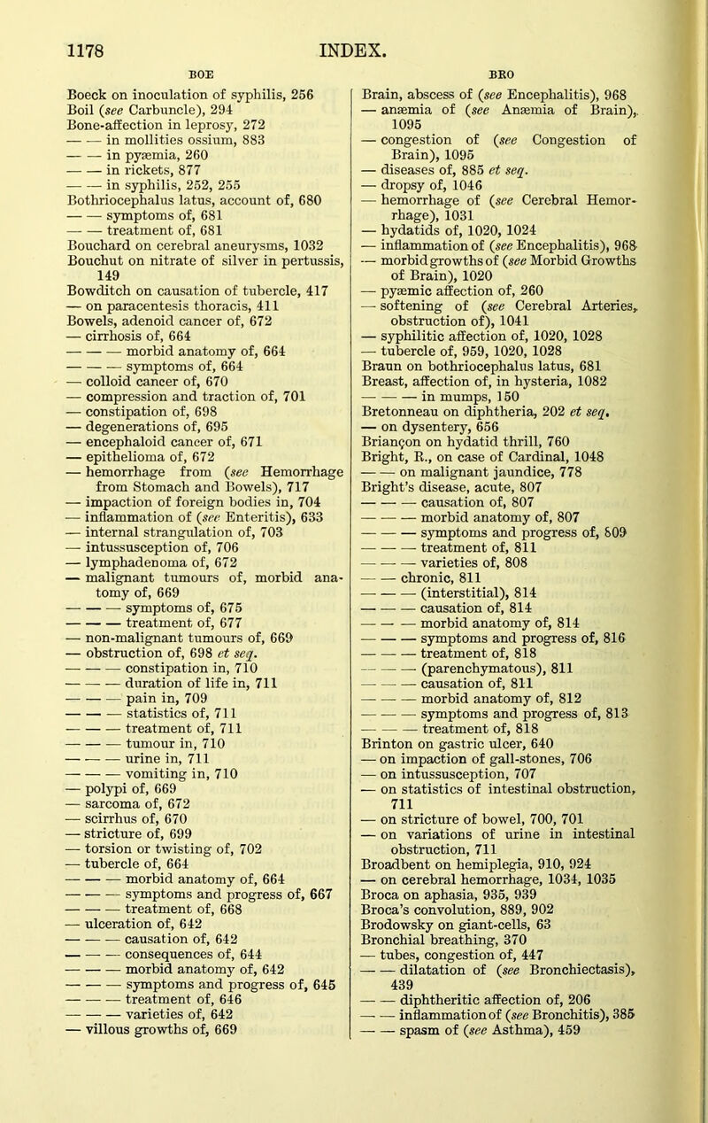 BOE Boeck on inoculation of syphilis, 256 Boil (see Carbuncle), 294 Bone-affection in leprosy, 272 — -— in mollities ossium, 883 in pyfemia, 260 in rickets, 877 in syphilis, 252, 255 Bothriocephalus latus, account of, 680 symptoms of, 681 treatment of, 681 Bouchard on cerebral aneurysms, 1032 Bouchut on nitrate of silver in pertussis, 149 Bowditch on causation of tubercle, 417 — on paracentesis thoracis, 411 Bowels, adenoid cancer of, 672 — cirrhosis of, 664 morbid anatomy of, 664 symptoms of, 664 — colloid cancer of, 670 — compression and traction of, 701 — constipation of, 698 — degenerations of, 695 — encephaloid cancer of, 671 — epithelioma of, 672 — hemorrhage from (see Hemorrhage from Stomach and Bowels), 717 — impaction of foreign bodies in, 704 -— inflammation of (see Enteritis), 633 — internal strangulation of, 703 — intussusception of, 706 — lymphadenoma of, 672 — malignant tumours of, morbid ana- tomy of, 669 symptoms of, 675 treatment of, 677 — non-malignant tumours of, 669 — obstruction of, 698 et seq. constipation in, 710 duration of life in, 711 pain in, 709 — statistics of, 711 treatment of, 711 tumour in, 710 urine in, 711 — — — vomiting in, 710 — polypi of, 669 — sarcoma of, 672 — scirrhus of, 670 — stricture of, 699 — torsion or twisting of, 702 -— tubercle of, 664 morbid anatomy of, 664 symptoms and progress of, 667 treatment of, 668 — ulceration of, 642 — causation of, 642 consequences of, 644 morbid anatomy of, 642 symptoms and progress of, 645 treatment of, 646 varieties of, 642 — villous growths of, 669 BKO Brain, abscess of (see Encephalitis), 968 — anaemia of (see Anaemia of Brain),. 1095 — congestion of (see Congestion of Brain), 1095 — diseases of, 885 et seq. — dropsy of, 1046 — hemorrhage of (see Cerebral Hemor- rhage), 1031 — hydatids of, 1020, 1024 — inflammation of (see Encephalitis), 968 — morbid growths of (see Morbid Growths of Brain), 1020 —• pyaemic affection of, 260 — softening of (see Cerebral Arteries, obstruction of), 1041 — syphilitic affection of, 1020, 1028 — tubercle of, 959, 1020, 1028 Braun on bothriocephalus latus, 681 Breast, affection of, in hysteria, 1082 — in mumps, 150 Bretonneau on diphtheria, 202 et seq. — on dysentery, 656 Brianc;on on hydatid thrill, 760 Bright, R., on case of Cardinal, 1048 on malignant jaundice, 778 Bright’s disease, acute, 807 causation of, 807 morbid anatomy of, 807 symptoms and progress of, 809 — — — treatment of, 811 varieties of, 808 chronic, 811 — (interstitial), 814 causation of, 814 morbid anatomy of, 814 symptoms and progress of, 816 treatment of, 818 (parenchymatous), 811 causation of, 811 morbid anatomy of, 812 symptoms and progress of, 813 -— treatment of, 818 Brinton on gastric ulcer, 640 — on impaction of gall-stones, 706 — on intussusception, 707 — on statistics of intestinal obstruction, 711 — on stricture of bowel, 700, 701 — on variations of urine in intestinal obstruction, 711 Broadbent on hemiplegia, 910, 924 — on cerebral hemorrhage, 1034, 1035 Broca on aphasia, 935, 939 Broca’s convolution, 889, 902 Brodowsky on giant-cells, 63 Bronchial breathing, 370 — tubes, congestion of, 447 dilatation of (see Bronchiectasis), 439 — diphtheritic affection of, 206 inflammation of (see Bronchitis), 385 spasm of (sec Asthma), 459