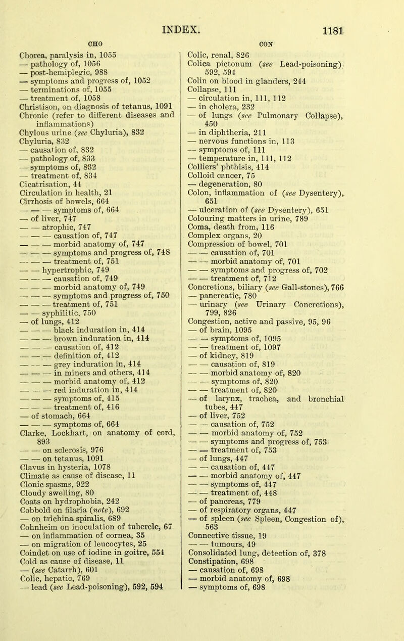 CHO Chorea, paralysis in, 1055 — pathology of, 1056 — post-hemiplegic, 988 — symptoms and progress of, 1052 — terminations of, 1055 — treatment of, 1058 Christison, on diagnosis of tetanus, 1091 Chronic (refer to different diseases and inflammations) Chylous urine (see Chyluria), 882 Chyluria, 832 — causation of, 832 — pathology of, 833 — symptoms of, 832 — treatment of, 831 Cicatrisation, 44 Circulation in health, 21 Cirrhosis of bowels, 664 symptoms of, 664 — of liver, 747 atrophic, 747 causation of, 747 morbid anatomy of, 747 — — symptoms and progress of, 748 treatment of, 751 hypertrophic, 749 causation of, 749 morbid anatomy of, 749 symptoms and progress of, 750 treatment of, 751 syphilitic, 750 — of lungs, 412 black induration in, 414 brown induration in, 414 causation of, 412 definition of, 412 grey induration in, 414 -in miners and others, 414 morbid anatomy of, 412 — red induration in, 414 — — symptoms of, 415 treatment of, 416 — of stomach, 664 symptoms of, 664 Clarke, Lockhart, on anatomy of cord, 893 on sclerosis, 976 on tetanus, 1091 Clavus in hysteria, 1078 Climate as cause of disease, 11 Clonic spasms, 922 Cloudy swelling, 80 Coats on hydrophobia, 242 Cobbold on filaria (note), 692 — on trichina spiralis, 689 Cohnheim on inoculation of tubercle, 67 — on inflammation of cornea, 35 — on migration of leucocytes, 25 Coindet on use of iodine in goitre, 554 Cold as cause of disease, 11 — (see Catarrh), 601 Colic, hepatic, 769 — lead (see Lead-poisoning), 592, 594 CON Colic, renal, 826 Colica pictonum (see Lead-poisoning). 592, 594 Colin on blood in glanders, 244 Collapse, 111 — circulation in, 111, 112 — in cholera, 232 — of lungs (see Pulmonary Collapse), 450 — in diphtheria, 211 — nervous functions in, 113 — symptoms of, 111 — temperature in, 111, 112 Colliers’ phthisis, 414 Colloid cancer, 75 — degeneration, 80 Colon, inflammation of (■‘tee Dysentery), 651 — ulceration of (see Dysentery), 651 Colouring matters in urine, 789 Coma, death from, 116 Complex organs, 20 Compression of bowel, 701 causation of, 701 morbid anatomy of, 701 symptoms and progress of, 702 treatment of, 712 Concretions, biliary (see Gall-stones), 766 — pancreatic, 780 — urinary (see Urinary Concretions), 799, 826 Congestion, active and passive, 95, 96 — of brain, 1095 — — symptoms of, 1095 — ;— treatment of, 1097 — of kidney, 819 causation of, 819 morbid anatomy of, 820 — symptoms of, 820 treatment of, 820 — of larynx, trachea, and bronchial tubes, 447 — of liver, 752 causation of, 752 morbid anatomy of, 752 symptoms and progress of, 753 treatment of, 753 — of lungs, 447 causation of, 447 morbid anatomy of, 447 symptoms of, 447 treatment of, 448 — of pancreas, 779 —- of respiratory organs, 447 — of spleen (see Spleen, Congestion of), 563 Connective tissue, 19 tumours, 49 Consolidated lung, detection of, 378 Constipation, 698 — causation of, 698 — morbid anatomy of, 698 — symptoms of, 698