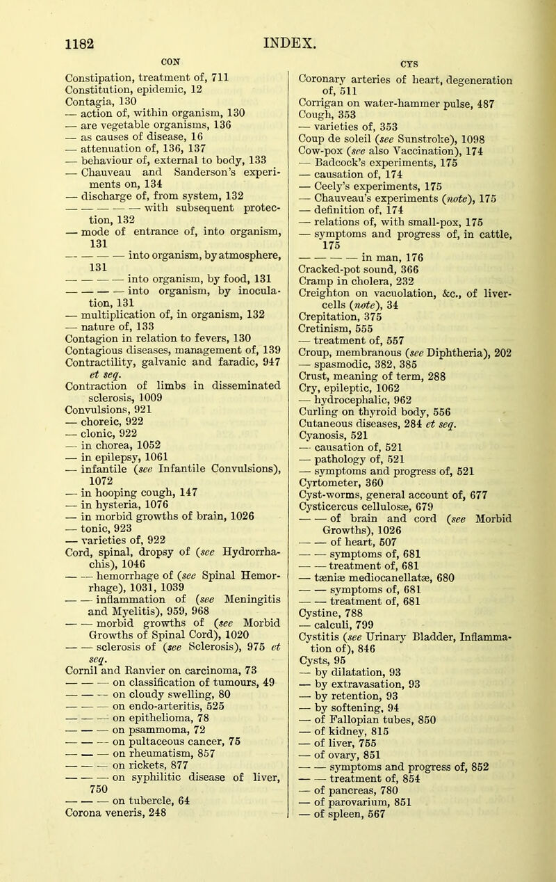 CON Constipation, treatment of, 711 Constitution, epidemic, 12 Contagia, 130 — action of, within organism, 130 — are vegetable organisms, 136 — as causes of disease, 16 — attenuation of, 136, 137 — behaviour of, external to body, 133 — Chauveau and Sanderson’s experi- ments on, 134 — discharge of, from system, 132 with subsequent protec- tion, 132 — mode of entrance of, into organism, 131 into organism, by atmosphere, 131 into organism, by food, 131 into organism, by inocula- tion, 131 — multiplication of, in organism, 132 — nature of, 133 Contagion in relation to fevers, 130 Contagious diseases, management of, 139 Contractility, galvanic and faradic, 947 et seq. Contraction of limbs in disseminated sclerosis, 1009 Convulsions, 921 — choreic, 922 — clonic, 922 — in chorea, 1052 — in epilepsy, 1061 — infantile (see Infantile Convulsions), 1072 — in hooping cough, 147 — in hysteria, 1076 — in morbid growths of brain, 1026 -— tonic, 923 — varieties of, 922 Cord, spinal, dropsy of (see Hydrorrha- chis), 1046 hemorrhage of (see Spinal Hemor- rhage), 1031, 1039 inflammation of (see Meningitis and Myelitis), 959, 968 — — morbid growths of (see Morbid Growths of Spinal Cord), 1020 — — sclerosis of (see Sclerosis), 975 et seq. Cornil and Ranvier on carcinoma, 73 on classification of tumours, 49 on cloudy swelling, 80 — on endo-arteritis, 525 on epithelioma, 78 on psammoma, 72 on pultaceous cancer, 75 — on rheumatism, 857 on rickets, 877 —-on syphilitic disease of liver, 750 on tubercle, 64 Corona veneris, 248 CYS Coronary arteries of heart, degeneration of, 511 Corrigan on water-hammer pulse, 487 Cough, 353 — varieties of, 353 Coup de soleil (see Sunstroke), 1098 Cow-pox (see also Vaccination), 174 — Badcock’s experiments, 175 — causation of, 174 — Ceely’s experiments, 175 — Chauveau’s experiments (note), 175 — definition of, 174 — relations of, with small-pox, 175 — symptoms and progress of, in cattle, 175 — in man, 176 Cracked-pot sound, 366 Cramp in cholera, 232 Creighton on vacuolation, &c,, of liver- cells (note), 34 Crepitation, 375 Cretinism, 555 — treatment of, 557 Croup, membranous (see Diphtheria), 202 — spasmodic, 382, 385 Crust, meaning of term, 288 Cry, epileptic, 1062 — hydrocephalic, 962 Curling on thyroid body, 556 Cutaneous diseases, 284 et seq. Cyanosis, 521 — causation of, 521 — pathology of, 521 — symptoms and progress of, 521 Cyrtometer, 360 Cyst-worms, general account of, 677 Cysticercus cellulosse, 679 of brain and cord (see Morbid Growths), 1026 ■ of heart, 507 — — symptoms of, 681 treatment of, 681 — tseni® mediocanellatae, 680 symptoms of, 681 treatment of, 681 Cystine, 788 — calculi, 799 Cystitis (see Urinary Bladder, Inflamma- tion of), 846 Cysts, 95 — by dilatation, 93 — by extravasation, 93 — by retention, 93 — by softening, 94 — of Fallopian tubes, 850 — of kidney, 815 — of liver, 755 — of ovary, 851 symptoms and progress of, 852 treatment of, 854 — of pancreas, 780 — of parovarium, 851 — of spleen, 567