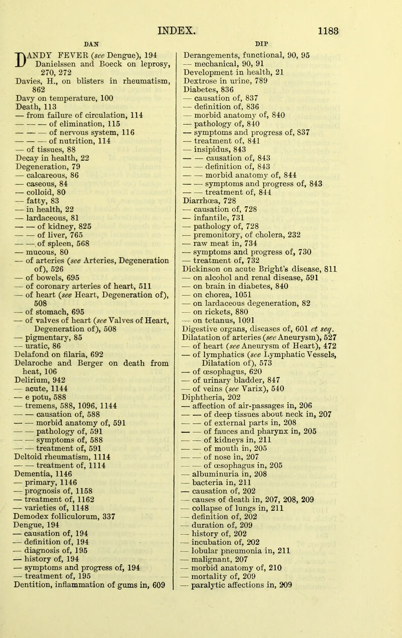 DAN ANDY FEVER (see Dengue), 194 Danielssen and Boeck on leprosy, 270, 272 Davies, H., on blisters in rheumatism, 862 Davy on temperature, 100 Death, 113 — from failure of circulation, 114 of elimination, 115 — of nervous system, 116 of nutrition, 114 — of tissues, 88 Decay in health, 22 Degeneration, 79 — calcareous, 86 — caseous, 84 — colloid, 80 — fatty, 83 — in health, 22 — lardaceous, 81 of kidney, 825 of liver, 765 of spleen, 568 — mucous, 80 — of arteries (see Arteries, Degeneration of), 526 — of bowels, 695 — of coronary arteries of heart, 511 — of heart (see Heart, Degeneration of), 508 — of stomach, 695 — of valves of heart (see Valves of Heart, Degeneration of), 508 — pigmentary, 85 — uratic, 86 Delafond on filaria, 692 Delaroche and Berger on death from heat, 106 Delirium, 942 — acute, 1144 — e potu, 588 — tremens, 588, 1096, 1144 — — causation of, 588 morbid anatomy of, 591 pathology of, 591 symptoms of, 588 treatment of, 591 Deltoid rheumatism, 1114 — -— treatment of, 1114 Dementia, 1146 — primary, 1146 — prognosis of, 1158 — treatment of, 1162 — varieties of, 1148 Demodex folliculorum, 337 Dengue, 194 — causation of, 194 — definition of, 194 — diagnosis of, 195 — history of, 194 — symptoms and progress of, 194 — treatment of, 195 Dentition, inflammation of gums in, 609 DIP Derangements, functional, 90, 95 — mechanical, 90, 91 Development in health, 21 Dextrose in urine, 789 Diabetes, 836 — causation of, 837 — definition of, 836 — morbid anatomy of, 840 — pathology of, 840 — symptoms and progress of, 837 — treatment of, 841 — insipidus, 843 causation of, 843 definition of, 843 morbid anatomy of, 844 symptoms and progress of, 843 treatment of, 844 Diarrhoea, 728 — causation of, 728 — infantile, 731 — pathology of, 728 — premonitory, of cholera, 232 — raw meat in, 734 — symptoms and progress of, 730 — treatment of, 732 Dickinson on acute Bright’s disease, 811 — on alcohol and renal disease, 591 — on brain in diabetes, 840 — on chorea, 1051 — on lardaceous degeneration, 82 — on rickets, 880 — on tetanus, 1091 Digestive organs, diseases of, 601 et seq. Dilatation of arteries (sec Aneurysm), 527 — of heart (see Aneurysm of Heart), 472 — of lymphatics (see Lymphatic Vessels, Dilatation of), 573 — of oesophagus, 620 — of urinary bladder, 847 — of veins (see Varix), 540 Diphtheria, 202 — affection of air-passages in, 206 of deep tissues about neck in, 207 of external parts in, 208 of fauces and pharynx in, 205 of kidneys in, 211 —of mouth in, 205 of nose in, 207 of oesophagus in, 205 — albuminuria in, 208 — bacteria in, 211 — causation of, 202 — causes of death in, 207, 208, 209 — collapse of lungs in, 211 — definition of, 202 — duration of, 209 — history of, 202 — incubation of, 202 — lobular pneumonia in, 211 — malignant, 207 — morbid anatomy of, 210 — mortality of, 209 — paralytic affections in, 209