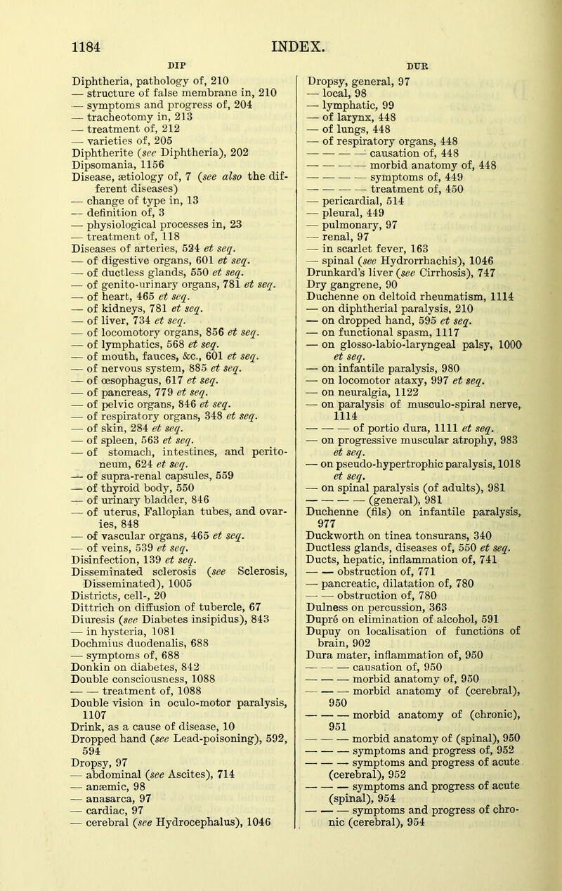 DIP Diphtheria, pathology of, 210 — structure of false membrane in, 210 — symptoms and progress of, 204 — tracheotomy in, 213 — treatment of, 212 — varieties of, 205 Diphtherite (see Diphtheria), 202 Dipsomania, 1156 Disease, aetiology of, 7 (see also the dif- ferent diseases) — change of type in, 13 -— definition of, 3 — physiological processes in, 23 — treatment of, 118 Diseases of arteries, 524 et seq. — of digestive organs, 601 et seq. — of ductless glands, 650 et seq. — of genito-urinary organs, 781 et seq. — of heart, 465 et seq. — of kidneys, 781 et seq. —• of liver, 734 et seq. — of locomotory organs, 856 et seq. — of lymphatics, 568 et seq. — of mouth, fauces, &c., 601 et seq. — of nervous system, 885 et seq. — of oesophagus, 617 et seq. — of pancreas, 779 et seq. — of pelvic organs, 846 et seq. — of respiratory organs, 348 et seq. — of skin, 284 et seq. — of spleen, 563 et seq. — of stomach, intestines, and perito- neum, 624 et seq. — of supra-renal capsules, 559 — of thyroid body, 550 — of urinary bladder, 846 — of uterus, Fallopian tubes, and ovar- ies, 848 — of vascular organs, 465 et seq. — of veins, 539 et seq. Disinfection, 139 et seq. Disseminated sclerosis (see Sclerosis, Disseminated), 1005 Districts, cell-, 20 Dittrich on diffusion of tubercle, 67 Diuresis (see Diabetes insipidus), 843 — in hysteria, 1081 Dochmius duodenalis, 688 — symptoms of, 688 Donkin on diabetes, 842 Double consciousness, 1088 treatment of, 1088 Double vision in oculo-motor paralysis, 1107 Drink, as a cause of disease, 10 Dropped hand (see Lead-poisoning), 592, 594 Dropsy, 97 — abdominal (see Ascites), 714 — anaemic, 98 — anasarca, 97 — cardiac, 97 — cerebral (see Hydrocephalus), 1046 DTJE Dropsy, general, 97 — local, 98 — lymphatic, 99 — of larynx, 448 — of lungs, 448 — of respiratory organs, 448 1 causation of, 448 — — morbid anatomy of, 448 symptoms of, 449 treatment of, 450 — pericardial, 514 — pleural, 449 — pulmonary, 97 — renal, 97 — in scarlet fever, 163 — spinal (see Hydrorrhachis), 1046 Drunkard’s liver (see Cirrhosis), 747 Dry gangrene, 90 Duchenne on deltoid rheumatism, 1114 — on diphtherial paralysis, 210 — on dropped hand, 595 et seq. — on functional spasm, 1117 — on glosso-labio-laryngeal palsy, 1000 et seq. — on infantile paralysis, 980 — on locomotor ataxy, 997 et seq. — on neuralgia, 1122 — on paralysis of musculo-spiral nerve, 1114 of portio dura, 1111 et seq. — on progressive muscular atrophy, 983 et seq. — on pseudo-hypertrophic paralysis, 1018 et seq. — on spinal paralysis (of adults), 981 — (general), 981 Duchenne (fils) on infantile paralysis, 977 Duckworth on tinea tonsurans, 340 Ductless glands, diseases of, 550 et seq. Ducts, hepatic, inflammation of, 741 obstruction of, 771 — pancreatic, dilatation of, 780 obstruction of, 780 Dulness on percussion, 363 Dupre on elimination of alcohol, 591 Dupuy on localisation of functions of brain, 902 Dura mater, inflammation of, 950 causation of, 950 morbid anatomy of, 950 morbid anatomy of (cerebral), 950 morbid anatomy of (chronic), 951 — morbid anatomy of (spinal), 950 symptoms and progress of, 952 — symptoms and progress of acute (cerebral), 952 symptoms and progress of acute (spinal), 954 symptoms and progress of chro- nic (cerebral), 954