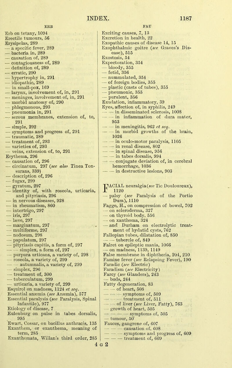 EEB Erb on tetany, 1094 Erectile tumours, 56 Erysipelas, 289 -— a specific fever, 289 — bacteria in, 289 — causation of, 289 — contagiousness of, 289 — definition of, 289 — erratic, 290 — hypertrophy in, 291 — idiopathic, 289 — in small-pox, 169 ■— larynx, involvement of, in, 291 — meninges, involvement of, in, 291 — morbid anatomy of, 290 — phlegmonous, 293 — pneumonia in, 291 -— serous membranes, extension of, to, 291 — simple, 292 — symptoms and progress of, 291 — traumatic, 289 — treatment of, 293 -— varieties of, 293 — veins, extension of, to, 291 Erythema, 296 — causation of, 296 ■— circinatum, 297 (see also Tinea Ton- surans, 339) — description of, 296 — fugax, 299 ■— gyratum, 297 — identity of, with roseola, urticaria, and pityriasis, 296 — in nervous diseases, 928 ■— in rheumatism, 860 — intertrigo, 297 — iris, 297 — lasve, 297 -—- marginatum, 297 — multiforme, 297 — nodosum, 298 — papulatum, 297 ■— pityriasis capitis, a form of, 297 simplex, a form of, 297 — purpura urticans, a variety of, 298 — roseola, a variety of, 299 autumnalis, a variety of, 299 — simplex, 296 — treatment of, 300 — tuberculatum, 299 — urticaria, a variety of, 299 Esquirol on madness, 1124 et seq. Essential anaemia (see Anaemia), 577 Essential paralysis ('see Paralysis, Spinal Infantile), 977 Etiology of disease, 7 Eulenburg on pulse in tabes dorsalis, 995 Ewart, Cossar, on bacillus anthracis, 135 Exanthem, or exanthema, meaning of term, 285 Exanthemata, Willan’s third order, 285 4 FATJ Exciting causes, 7, 13 Excretion in health, 22 Exopathic causes of disease 14, 15 Exophthalmic goitre (see Graves’s Dis- ease), 515 Exostosis, 54 Expectoration, 354 — bloody, 355 — fetid, 356 — nummulated, 354 — of foreign bodies, 355 — plastic (casts of tubes), 355 — pneumonic, 355 — purulent, 356 Exudation, inflammatory, 39 Eyes, atfection of, in syphilis, 249 in disseminated sclerosis, 1008 in inflammation of dura mater, 953 — — in meningitis, 962 et seq. in morbid growths of the brain, 1026 in oculo-motor paralysis, 1105 in renal disease, 802 -in spinal disease, 956 in tabes dorsalis, 994 —- — conjugate deviation of, in cerebral hemorrhage, 1036 in destructive lesions, 903 FACIAL neuralgia (see Tic Douloureux), 1120 — palsy (see Paralysis of the Portio Dura), 1110 Fagge, H., on compression of bowel, 702 — on scleroderma, 327 — on thyroid body, 556 — on xanthoma, 324 — and Durham on electrolytic treat- ment of hydatid cysts, 762 Fallopian tubes, dilatation of, 850 tubercle of, 849 Falret on epileptic mania, 1066 — on madness, 1139, 1149 False membrane in diphtheria, 204, 210 Famine fever {see Relapsing Fever), 190 Faradic {see Electric) Faradism {see Electricity) Farcy {see Glanders), 243 — buds, 244 Fatty degeneration, 83 of heart, 508 — — —- symptoms of, 509 treatment of, 511 of liver {see Liver, Fatty), 763 — growth of heart, 505 symptoms of, 505 — tumour, 50’ Fauces, gangrene of, 607 causation of, 608 symptoms and progress of, 609 treatment of, 609 G 2