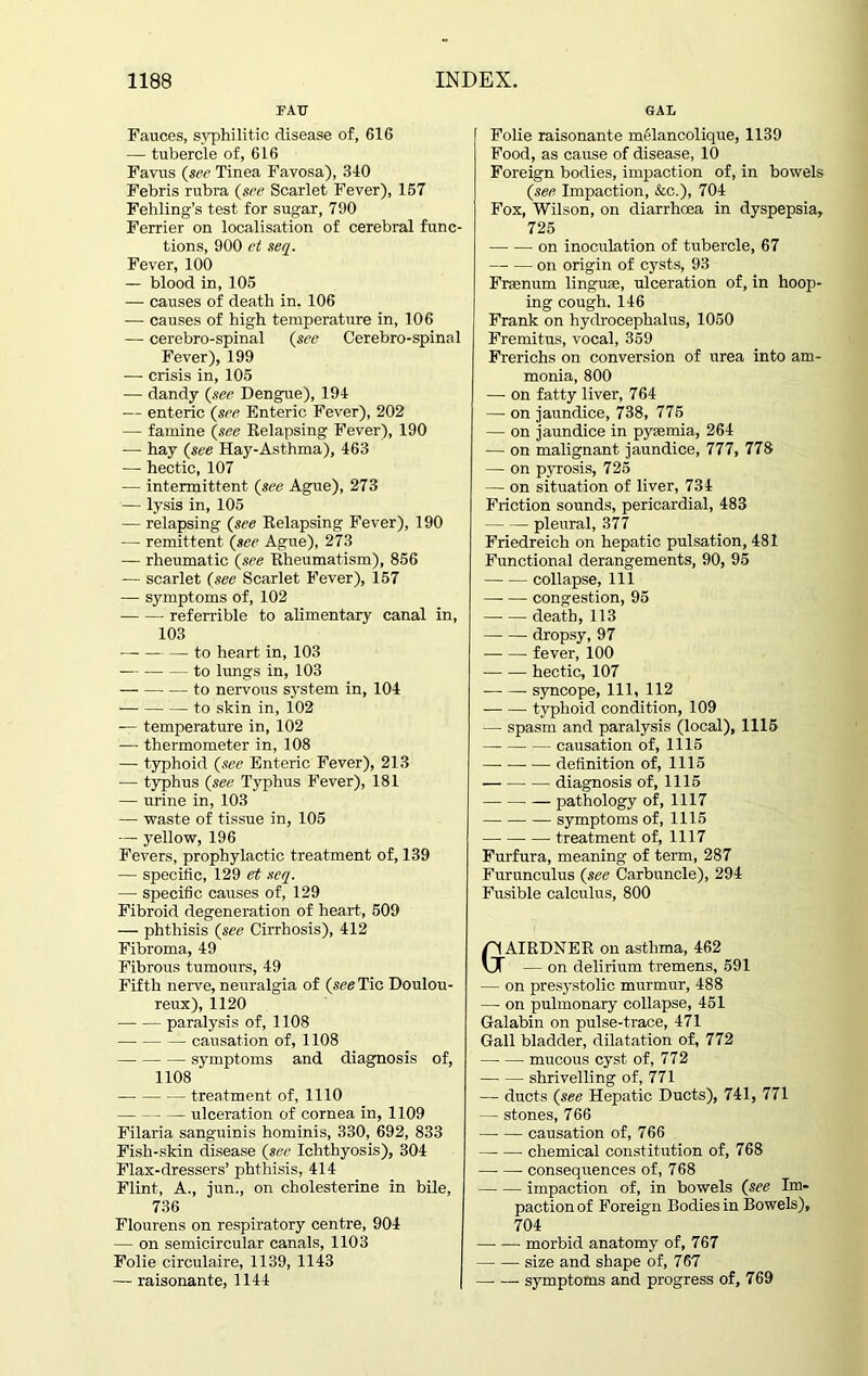 FAU GAL Fauces, syphilitic disease of, 616 — tubercle of, 616 Favus (see Tinea Favosa), 340 Febris rubra {see Scarlet Fever), 157 Fehling’s test for sugar, 790 Ferrier on localisation of cerebral func- tions, 900 ct seq. Fever, 100 — blood in, 105 — causes of death in. 106 — causes of high temperature in, 106 — cerebro-spinal {see Cerebro-spinal Fever), 199 — crisis in, 105 — dandy {see Dengue), 194 — enteric {see Enteric Fever), 202 — famine {see Relapsing Fever), 190 -— hay (see Hay-Asthma), 463 — hectic, 107 — intermittent (see Ague), 273 — lysis in, 105 — relapsing (see Relapsing Fever), 190 — remittent (see Ague), 273 — rheumatic (see Rheumatism), 856 — scarlet (see Scarlet Fever), 157 —- symptoms of, 102 referrible to alimentary canal in, 103 to heart in, 103 to lungs in, 103 — to nervous system in, 104 — to skin in, 102 -— temperature in, 102 — thermometer in, 108 — typhoid (see Enteric Fever), 213 — typhus (see Typhus Fever), 181 — urine in, 103 — waste of tissue in, 105 — yellow, 196 Fevers, prophylactic treatment of, 139 — specific, 129 et seq. — specific causes of, 129 Fibroid degeneration of heart, 509 — phthisis (see Cirrhosis), 412 Fibroma, 49 Fibrous tumours, 49 Fifth nerve, neuralgia of (see Tic Doulou- reux), 1120 paralysis of, 1108 causation of, 1108 symptoms and diagnosis of, 1108 treatment of, 1110 ulceration of cornea in, 1109 Filaria sanguinis hominis, 330, 692, 833 Fish-skin disease (see Ichthyosis), 304 Flax-dressers’ phthisis, 414 Flint, A., jun., on cholesterine in bile, 736 Flourens on respiratory centre, 904 — on semicircular canals, 1103 Folie circulaire, 1139, 1143 — raisonante, 1144 Folie raisonante melancolique, 1139 Food, as cause of disease, 10 Foreign bodies, impaction of, in bowels (see Impaction, &c.), 704 Fox, Wilson, on diarrhoea in dyspepsia, 725 on inoculation of tubercle, 67 on origin of cysts, 93 Fraenum linguae, ulceration of, in hoop- ing cough. 146 Frank on hydrocephalus, 1050 Fremitus, vocal, 359 Frerichs on conversion of urea into am- monia, 800 — on fatty liver, 764 — on jaundice, 738, 775 — on jaundice in pyaemia, 264 — on malignant jaundice, 777, 778 — on pyrosis, 725 — on situation of liver, 734 Friction sounds, pericardial, 483 pleural, 377 Friedreich on hepatic pulsation, 481 Functional derangements, 90, 95 collapse, 111 congestion, 95 death, 113 dropsy, 97 fever, 100 hectic, 107 syncope, 111, 112 typhoid condition, 109 — spasm and paralysis (local), 1115 causation of, 1115 definition of, 1115 diagnosis of, 1115 pathology of, 1117 symptoms of, 1115 treatment of, 1117 Furfura, meaning of term, 287 Furunculus (see Carbuncle), 294 Fusible calculus, 800 AIRDNER on asthma, 462 — on delirium tremens, 591 — on presystolic murmur, 488 — on pulmonary collapse, 451 Galabin on pulse-trace, 471 Gall bladder, dilatation of, 772 mucous cyst of, 772 shrivelling of, 771 — ducts (see Hepatic Ducts), 741, 771 — stones, 766 causation of, 766 —- —- chemical constitution of, 768 consequences of, 768 impaction of, in bowels (see Im- paction of Foreign Bodies in Bowels), 704 morbid anatomy of, 767 size and shape of, 767 symptoms and progress of, 769