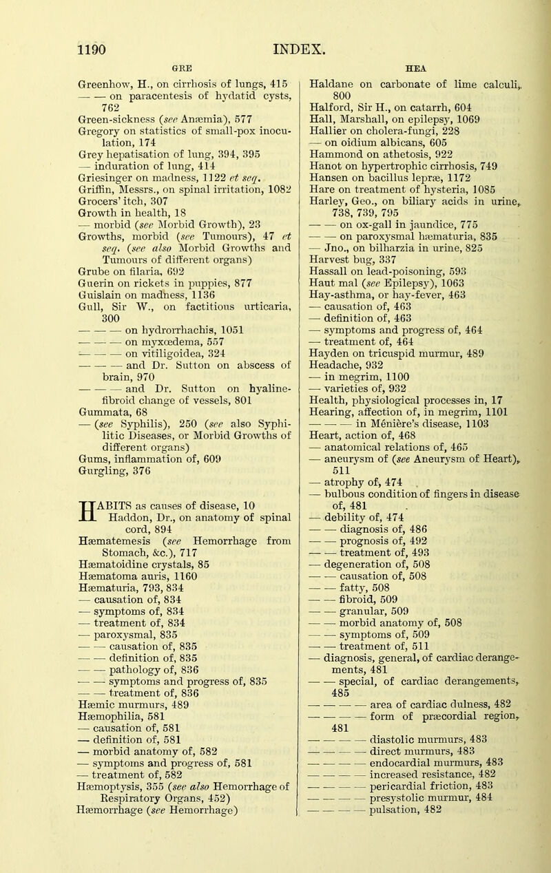 GEE Greenhow, H., on cirrhosis of lungs, 415 on paracentesis of hydatid cysts, 762 Green-sickness (see Anaemia), 577 Gregory on statistics of small-pox inocu- lation, 174 Grey hepatisation of lung, 394, 395 — induration of lung, 414 Griesinger on madness, 1122 et seq. Griffin, Messrs., on spinal irritation, 1082 Grocers’ itch, 307 Growth in health, 18 — morbid (see Morbid Growth), 23 Growths, morbid (see Tumours), 47 et seq. (see also Morbid Growths and Tumours of different organs) Grube on filaria, 692 Guerin on rickets in puppies, 877 Guislain on madness, 1136 Gull, Sir W., on factitious urticaria, 300 —• on hydrorrhachis, 1051 on myxoedema, 557 on vitiligoidea, 324 and Dr. Sutton on abscess of brain, 970 and Dr. Sutton on hyaline- fibroid change of vessels, 801 Gummata, 68 — (see Syphilis), 250 (see also Syphi- litic Diseases, or Morbid Growths of different organs) Gums, inflammation of, 609 Gurgling, 376 HABITS as causes of disease, 10 Haddon, Dr., on anatomy of spinal cord, 894 Hsematemesis (see Hemorrhage from Stomach, &c.), 717 Hasmatoidine crystals, 85 Hsematoma auris, 1160 Haematuria, 793, 834 — causation of, 834 -— symptoms of, 834 — treatment of, 834 — paroxysmal, 835 causation of, 835 definition of, 835 pathology of, 836 symptoms and progress of, 835 treatment of, 836 Haemic murmurs, 489 Haemophilia, 581 — causation of, 581 — definition of, 581 — morbid anatomy of, 582 — symptoms and progress of, 581 — treatment of, 582 Haemoptysis, 355 (see also Hemorrhage of Respiratory Organs, 452) Haemorrhage (see Hemorrhage) HEA Haldane on carbonate of lime calculi,. 800 Halford, Sir H., on catarrh, 604 Hall, Marshall, on epilepsy, 1069 Hallier on cholera-fungi, 228 — on oidium albicans, 605 Hammond on athetosis, 922 Hanot on hypertrophic cirrhosis, 749 Hansen on bacillus leprae, 1172 Hare on treatment of hysteria, 1085 Harley, Geo., on biliary acids in urine,. 738, 739, 795 on ox-gall in jaundice, 775 on paroxysmal haematuria, 835 — Jno., on bilharzia in urine, 825 Harvest bug, 337 Hassall on lead-poisoning, 593 Haut mal (see Epilepsy), 1063 Hay-asthma, or hay-fever, 463 — causation of, 463 — definition of, 463 —■ symptoms and progress of, 464 — treatment of, 464 Hayden on tricuspid murmur, 489 Headache, 932 — in megrim, 1100 —- varieties of, 932 Health, physiological processes in, 17 Hearing, affection of, in megrim, 1101 in Meniere’s disease, 1103 Heart, action of, 468 — anatomical relations of, 465 — aneurysm of (see Aneurysm of Heart),. 511 — atrophy of, 474 — bulbous condition of fingers in disease of, 481 — debility of, 474 — -— diagnosis of, 486 prognosis of, 492 treatment of, 493 — degeneration of, 508 — -— causation of, 508 fatty, 508 fibroid, 509 —- — granular, 509 morbid anatomy of, 508 symptoms of, 509 treatment of, 511 — diagnosis, general, of cardiac derange- ments, 481 special, of cardiac derangements, 485 area of cardiac dulness, 482 — form of praecordial region, 481 diastolic murmurs, 483 direct murmurs, 483 endocardial murmurs, 483 increased resistance, 482 — pericardial friction, 483 presystolic murmur, 484 pulsation, 482